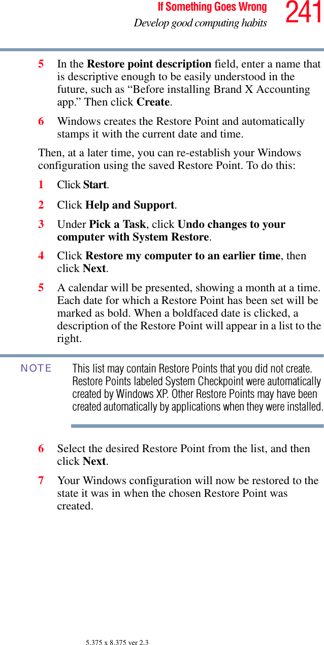 241If Something Goes WrongDevelop good computing habits5.375 x 8.375 ver 2.35In the Restore point description field, enter a name that is descriptive enough to be easily understood in the future, such as “Before installing Brand X Accounting app.” Then click Create.6Windows creates the Restore Point and automatically stamps it with the current date and time. Then, at a later time, you can re-establish your Windows configuration using the saved Restore Point. To do this:1Click Start.2Click Help and Support.3Under Pick a Task, click Undo changes to your computer with System Restore.4Click Restore my computer to an earlier time, then click Next.5A calendar will be presented, showing a month at a time. Each date for which a Restore Point has been set will be marked as bold. When a boldfaced date is clicked, a description of the Restore Point will appear in a list to the right.This list may contain Restore Points that you did not create. Restore Points labeled System Checkpoint were automatically created by Windows XP. Other Restore Points may have been created automatically by applications when they were installed.6Select the desired Restore Point from the list, and then click Next. 7Your Windows configuration will now be restored to the state it was in when the chosen Restore Point was created.NOTE