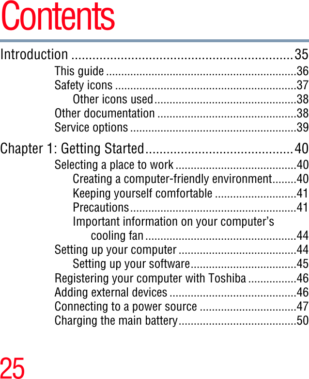 25ContentsIntroduction ...............................................................35This guide ...............................................................36Safety icons ............................................................37Other icons used...............................................38Other documentation ..............................................38Service options .......................................................39Chapter 1: Getting Started..........................................40Selecting a place to work ........................................40Creating a computer-friendly environment........40Keeping yourself comfortable ...........................41Precautions.......................................................41Important information on your computer’scooling fan..................................................44Setting up your computer .......................................44Setting up your software...................................45Registering your computer with Toshiba ................46Adding external devices ..........................................46Connecting to a power source ................................47Charging the main battery.......................................50
