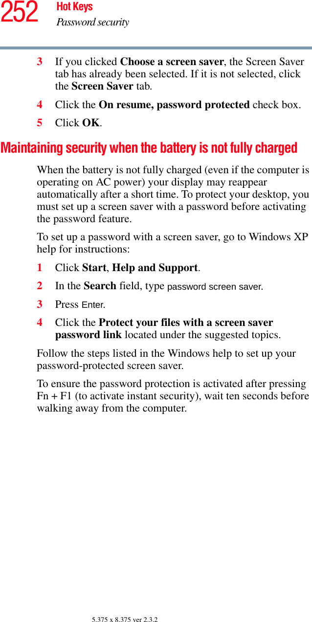 252 Hot KeysPassword security5.375 x 8.375 ver 2.3.23If you clicked Choose a screen saver, the Screen Saver tab has already been selected. If it is not selected, click the Screen Saver tab.4Click the On resume, password protected check box.5Click OK.Maintaining security when the battery is not fully chargedWhen the battery is not fully charged (even if the computer is operating on AC power) your display may reappear automatically after a short time. To protect your desktop, you must set up a screen saver with a password before activating the password feature.To set up a password with a screen saver, go to Windows XP help for instructions:1Click Start, Help and Support.2In the Search field, type password screen saver.3Press Enter.4Click the Protect your files with a screen saver password link located under the suggested topics.Follow the steps listed in the Windows help to set up your password-protected screen saver.To ensure the password protection is activated after pressing Fn + F1 (to activate instant security), wait ten seconds before walking away from the computer.