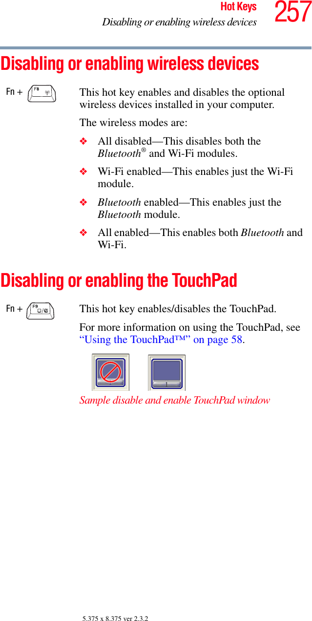 257Hot KeysDisabling or enabling wireless devices5.375 x 8.375 ver 2.3.2Disabling or enabling wireless devices Disabling or enabling the TouchPadFn + This hot key enables and disables the optional wireless devices installed in your computer.The wireless modes are:❖All disabled—This disables both the Bluetooth® and Wi-Fi modules.❖Wi-Fi enabled—This enables just the Wi-Fi module.❖Bluetooth enabled—This enables just the Bluetooth module.❖All enabled—This enables both Bluetooth and Wi-Fi.Fn +  This hot key enables/disables the TouchPad.For more information on using the TouchPad, see “Using the TouchPad™” on page 58.Sample disable and enable TouchPad window