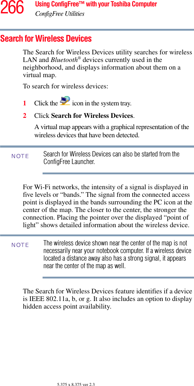 266 Using ConfigFree™ with your Toshiba ComputerConfigFree Utilities5.375 x 8.375 ver 2.3Search for Wireless DevicesThe Search for Wireless Devices utility searches for wireless LAN and Bluetooth® devices currently used in the neighborhood, and displays information about them on a virtual map.To search for wireless devices:1Click the   icon in the system tray.2Click Search for Wireless Devices.A virtual map appears with a graphical representation of the wireless devices that have been detected.Search for Wireless Devices can also be started from the ConfigFree Launcher.For Wi-Fi networks, the intensity of a signal is displayed in five levels or “bands.” The signal from the connected access point is displayed in the bands surrounding the PC icon at the center of the map. The closer to the center, the stronger the connection. Placing the pointer over the displayed “point of light” shows detailed information about the wireless device.The wireless device shown near the center of the map is not necessarily near your notebook computer. If a wireless device located a distance away also has a strong signal, it appears near the center of the map as well.The Search for Wireless Devices feature identifies if a device is IEEE 802.11a, b, or g. It also includes an option to display hidden access point availability.NOTENOTE