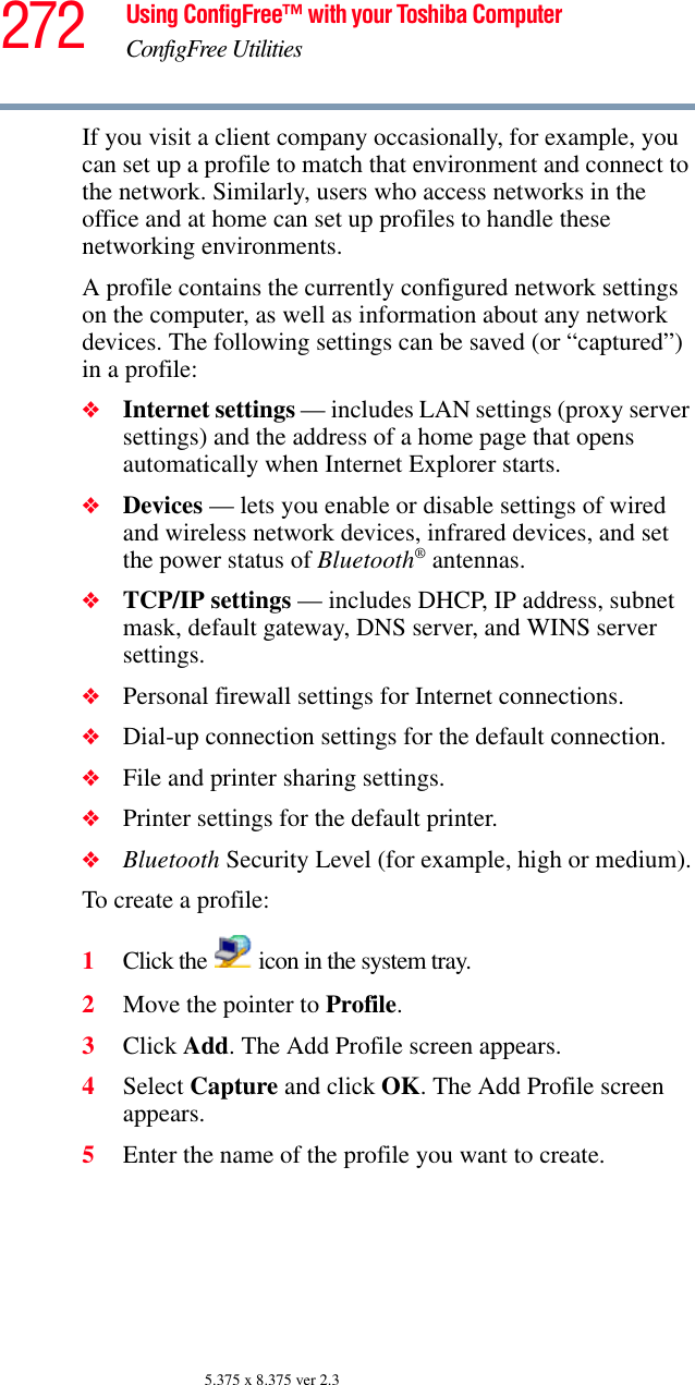 272 Using ConfigFree™ with your Toshiba ComputerConfigFree Utilities5.375 x 8.375 ver 2.3If you visit a client company occasionally, for example, you can set up a profile to match that environment and connect to the network. Similarly, users who access networks in the office and at home can set up profiles to handle these networking environments.A profile contains the currently configured network settings on the computer, as well as information about any network devices. The following settings can be saved (or “captured”) in a profile:❖Internet settings — includes LAN settings (proxy server settings) and the address of a home page that opens automatically when Internet Explorer starts.❖Devices — lets you enable or disable settings of wired and wireless network devices, infrared devices, and set the power status of Bluetooth® antennas. ❖TCP/IP settings — includes DHCP, IP address, subnet mask, default gateway, DNS server, and WINS server settings.❖Personal firewall settings for Internet connections.❖Dial-up connection settings for the default connection.❖File and printer sharing settings.❖Printer settings for the default printer.❖Bluetooth Security Level (for example, high or medium).To create a profile:1Click the   icon in the system tray.2Move the pointer to Profile.3Click Add. The Add Profile screen appears.4Select Capture and click OK. The Add Profile screen appears.5Enter the name of the profile you want to create.