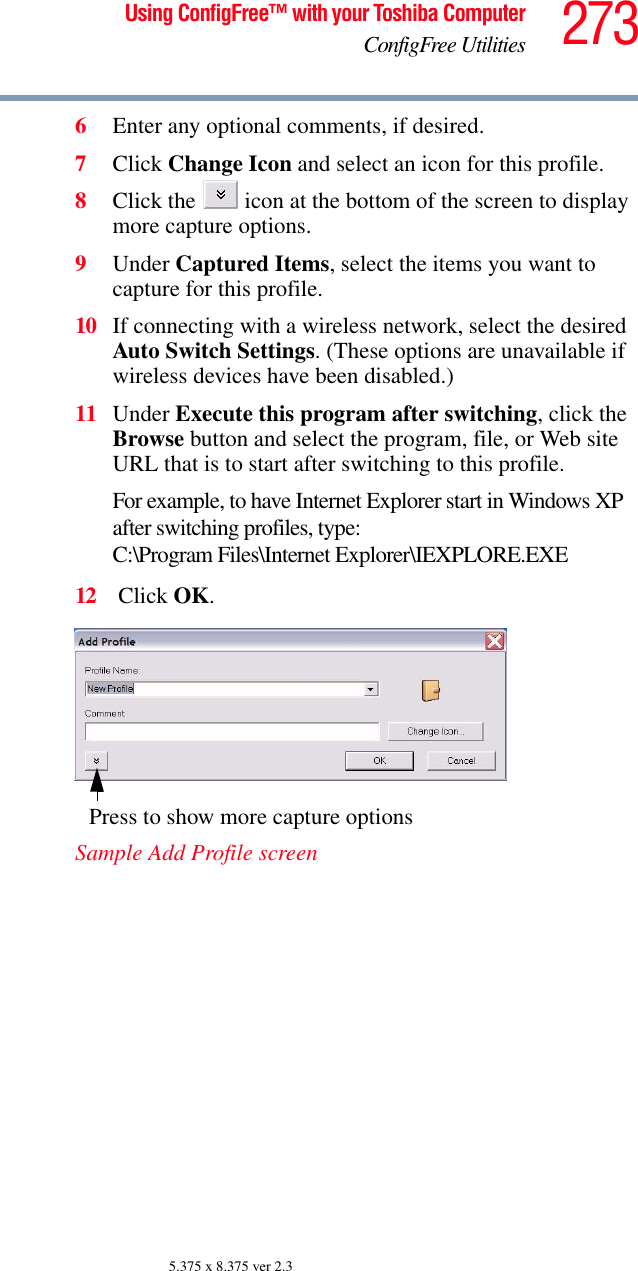 273Using ConfigFree™ with your Toshiba ComputerConfigFree Utilities5.375 x 8.375 ver 2.36Enter any optional comments, if desired.7Click Change Icon and select an icon for this profile.8Click the   icon at the bottom of the screen to display more capture options.9Under Captured Items, select the items you want to capture for this profile.10 If connecting with a wireless network, select the desired Auto Switch Settings. (These options are unavailable if wireless devices have been disabled.)11 Under Execute this program after switching, click the Browse button and select the program, file, or Web site URL that is to start after switching to this profile. For example, to have Internet Explorer start in Windows XP after switching profiles, type: C:\Program Files\Internet Explorer\IEXPLORE.EXE 12  Click OK.Sample Add Profile screenPress to show more capture options