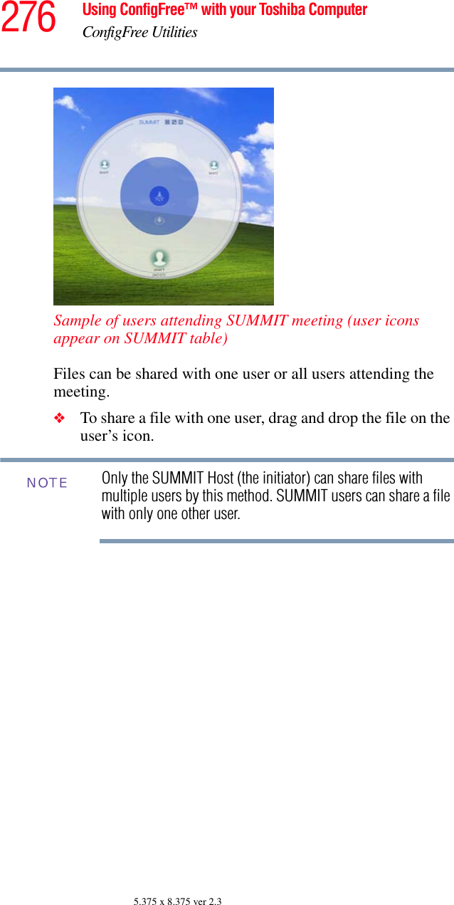 276 Using ConfigFree™ with your Toshiba ComputerConfigFree Utilities5.375 x 8.375 ver 2.3Sample of users attending SUMMIT meeting (user icons appear on SUMMIT table)Files can be shared with one user or all users attending the meeting. ❖To share a file with one user, drag and drop the file on the user’s icon. Only the SUMMIT Host (the initiator) can share files with multiple users by this method. SUMMIT users can share a file with only one other user.NOTE