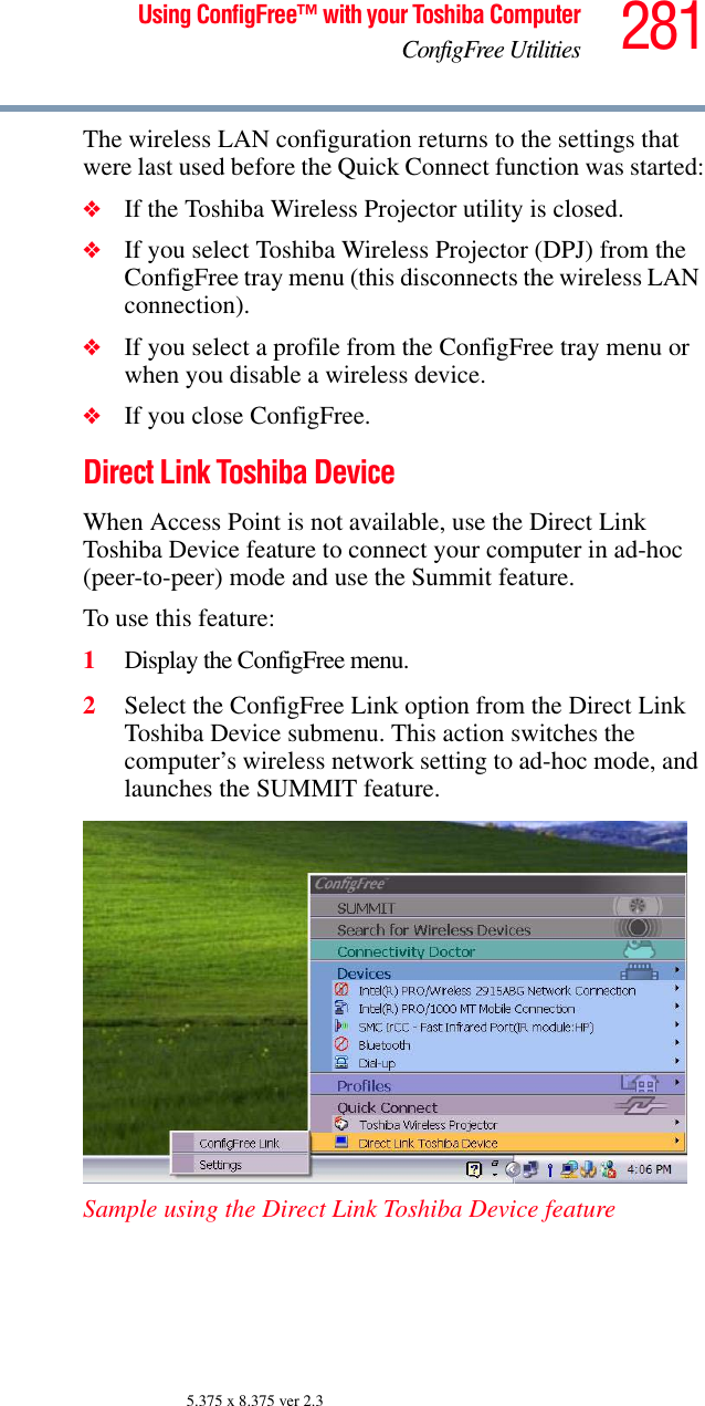 281Using ConfigFree™ with your Toshiba ComputerConfigFree Utilities5.375 x 8.375 ver 2.3The wireless LAN configuration returns to the settings that were last used before the Quick Connect function was started:❖If the Toshiba Wireless Projector utility is closed. ❖If you select Toshiba Wireless Projector (DPJ) from the ConfigFree tray menu (this disconnects the wireless LAN connection). ❖If you select a profile from the ConfigFree tray menu or when you disable a wireless device. ❖If you close ConfigFree.Direct Link Toshiba DeviceWhen Access Point is not available, use the Direct Link Toshiba Device feature to connect your computer in ad-hoc (peer-to-peer) mode and use the Summit feature.To use this feature:1Display the ConfigFree menu.2Select the ConfigFree Link option from the Direct Link Toshiba Device submenu. This action switches the computer’s wireless network setting to ad-hoc mode, and launches the SUMMIT feature.Sample using the Direct Link Toshiba Device feature