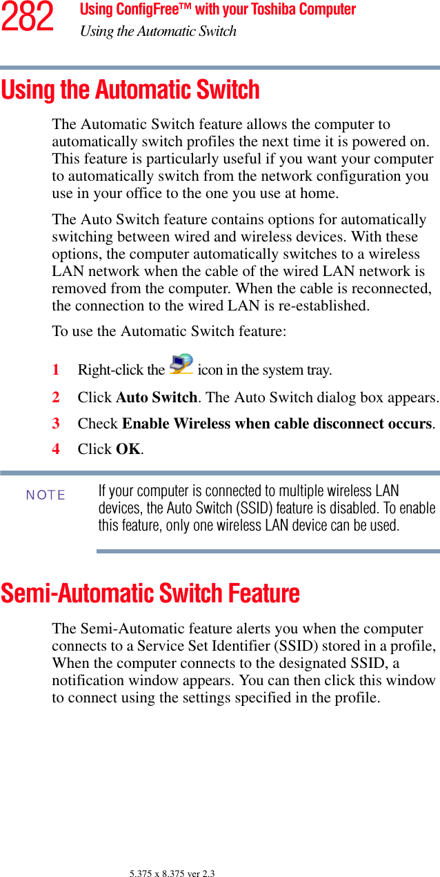 282 Using ConfigFree™ with your Toshiba ComputerUsing the Automatic Switch5.375 x 8.375 ver 2.3Using the Automatic SwitchThe Automatic Switch feature allows the computer to automatically switch profiles the next time it is powered on. This feature is particularly useful if you want your computer to automatically switch from the network configuration you use in your office to the one you use at home.The Auto Switch feature contains options for automatically switching between wired and wireless devices. With these options, the computer automatically switches to a wireless LAN network when the cable of the wired LAN network is removed from the computer. When the cable is reconnected, the connection to the wired LAN is re-established. To use the Automatic Switch feature:1Right-click the   icon in the system tray.2Click Auto Switch. The Auto Switch dialog box appears.3Check Enable Wireless when cable disconnect occurs. 4Click OK. If your computer is connected to multiple wireless LAN devices, the Auto Switch (SSID) feature is disabled. To enable this feature, only one wireless LAN device can be used.Semi-Automatic Switch FeatureThe Semi-Automatic feature alerts you when the computer connects to a Service Set Identifier (SSID) stored in a profile, When the computer connects to the designated SSID, a notification window appears. You can then click this window to connect using the settings specified in the profile. NOTE