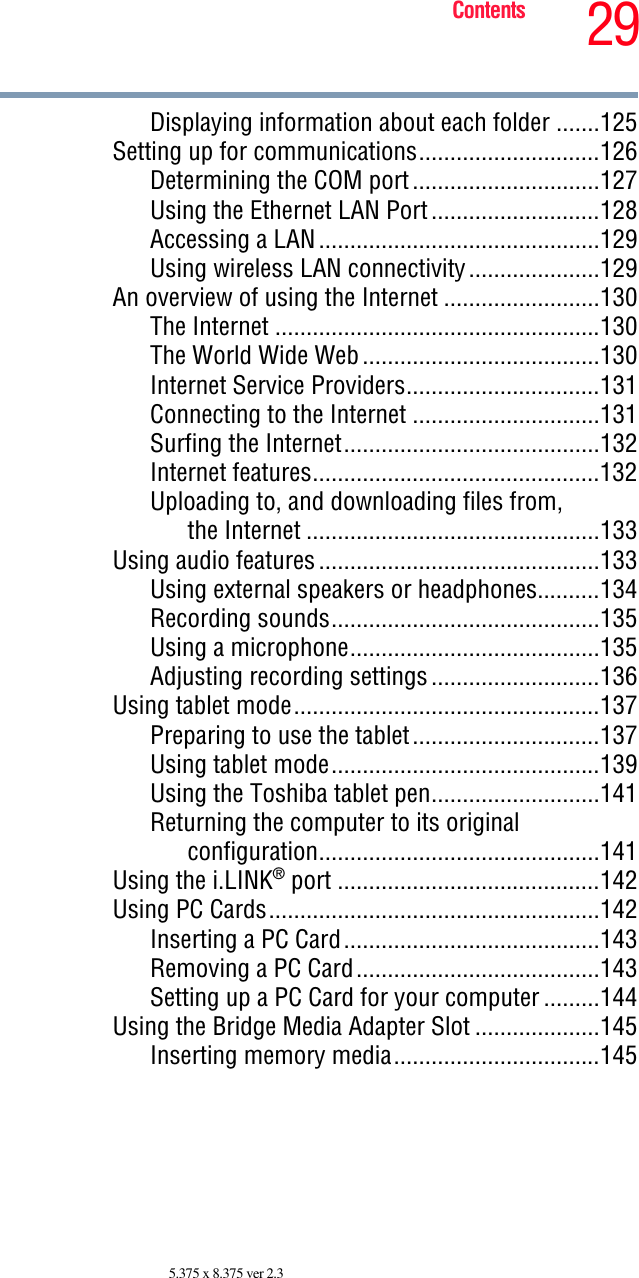 29Contents5.375 x 8.375 ver 2.3Displaying information about each folder .......125Setting up for communications.............................126Determining the COM port..............................127Using the Ethernet LAN Port...........................128Accessing a LAN.............................................129Using wireless LAN connectivity.....................129An overview of using the Internet .........................130The Internet ....................................................130The World Wide Web......................................130Internet Service Providers...............................131Connecting to the Internet ..............................131Surfing the Internet.........................................132Internet features..............................................132Uploading to, and downloading files from,the Internet ...............................................133Using audio features.............................................133Using external speakers or headphones..........134Recording sounds...........................................135Using a microphone........................................135Adjusting recording settings...........................136Using tablet mode.................................................137Preparing to use the tablet..............................137Using tablet mode...........................................139Using the Toshiba tablet pen...........................141Returning the computer to its originalconfiguration.............................................141Using the i.LINK® port ..........................................142Using PC Cards.....................................................142Inserting a PC Card.........................................143Removing a PC Card.......................................143Setting up a PC Card for your computer .........144Using the Bridge Media Adapter Slot ....................145Inserting memory media.................................145