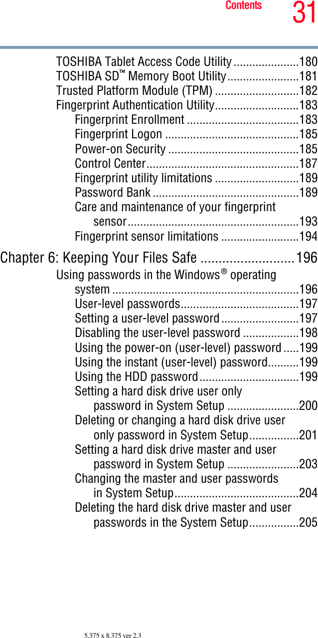 31Contents5.375 x 8.375 ver 2.3TOSHIBA Tablet Access Code Utility.....................180TOSHIBA SD™ Memory Boot Utility.......................181Trusted Platform Module (TPM) ...........................182Fingerprint Authentication Utility...........................183Fingerprint Enrollment ....................................183Fingerprint Logon ...........................................185Power-on Security ..........................................185Control Center.................................................187Fingerprint utility limitations ...........................189Password Bank ...............................................189Care and maintenance of your fingerprintsensor.......................................................193Fingerprint sensor limitations .........................194Chapter 6: Keeping Your Files Safe ..........................196Using passwords in the Windows® operatingsystem ............................................................196User-level passwords......................................197Setting a user-level password.........................197Disabling the user-level password ..................198Using the power-on (user-level) password.....199Using the instant (user-level) password..........199Using the HDD password................................199Setting a hard disk drive user onlypassword in System Setup .......................200Deleting or changing a hard disk drive useronly password in System Setup................201Setting a hard disk drive master and userpassword in System Setup .......................203Changing the master and user passwordsin System Setup........................................204Deleting the hard disk drive master and userpasswords in the System Setup................205