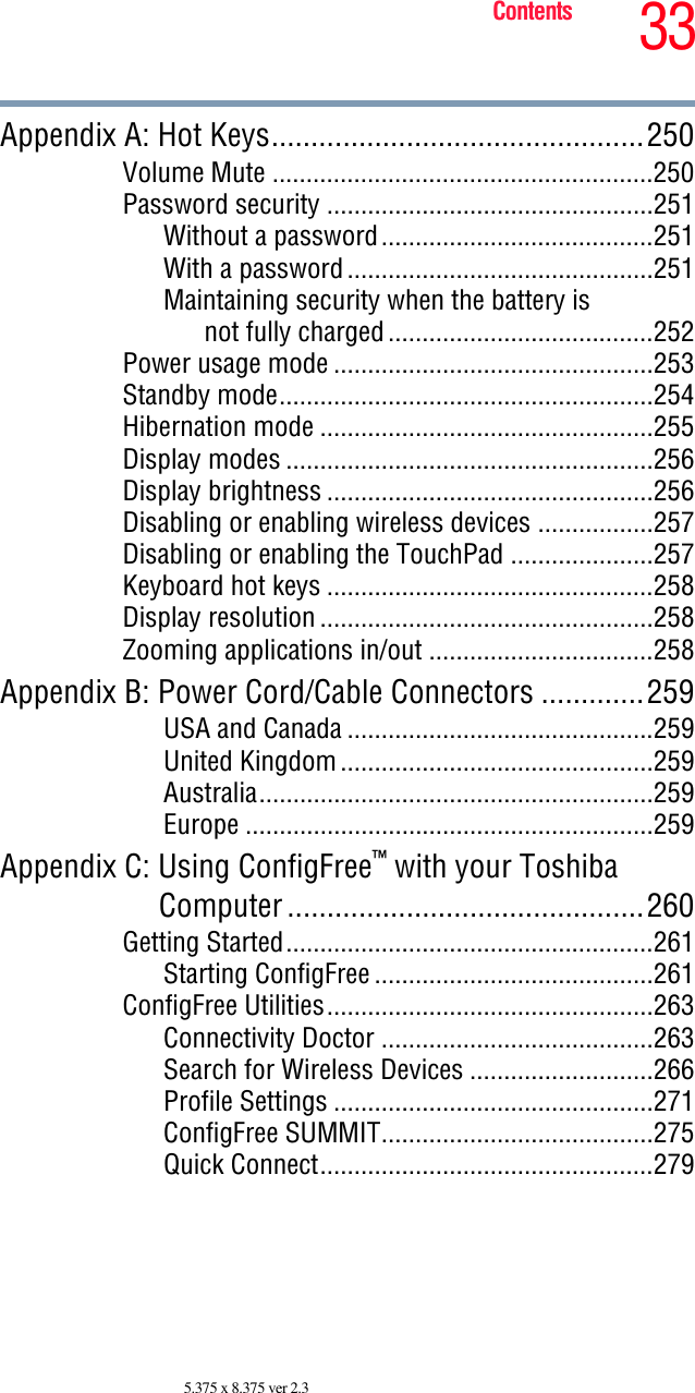 33Contents5.375 x 8.375 ver 2.3Appendix A: Hot Keys...............................................250Volume Mute ........................................................250Password security ................................................251Without a password........................................251With a password.............................................251Maintaining security when the battery isnot fully charged.......................................252Power usage mode ...............................................253Standby mode.......................................................254Hibernation mode .................................................255Display modes ......................................................256Display brightness ................................................256Disabling or enabling wireless devices .................257Disabling or enabling the TouchPad .....................257Keyboard hot keys ................................................258Display resolution .................................................258Zooming applications in/out .................................258Appendix B: Power Cord/Cable Connectors .............259USA and Canada .............................................259United Kingdom..............................................259Australia..........................................................259Europe ............................................................259Appendix C: Using ConfigFree™ with your ToshibaComputer.............................................260Getting Started......................................................261Starting ConfigFree .........................................261ConfigFree Utilities................................................263Connectivity Doctor ........................................263Search for Wireless Devices ...........................266Profile Settings ...............................................271ConfigFree SUMMIT........................................275Quick Connect.................................................279