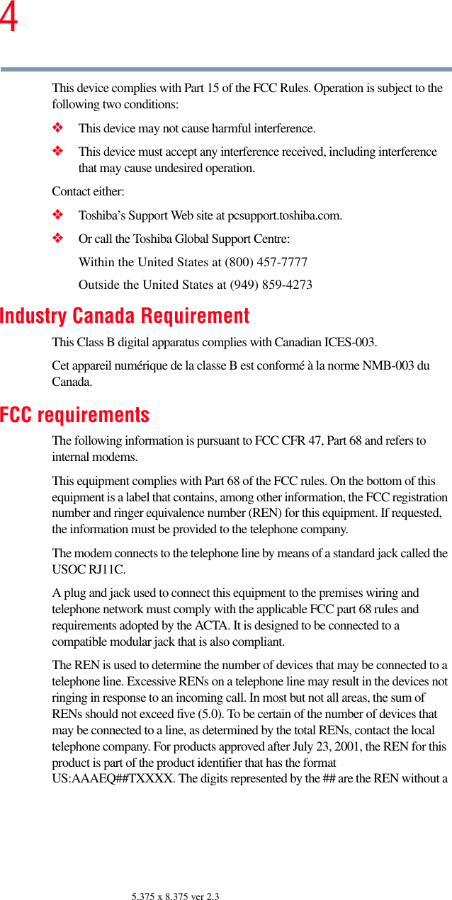 45.375 x 8.375 ver 2.3This device complies with Part 15 of the FCC Rules. Operation is subject to the following two conditions: ❖This device may not cause harmful interference. ❖This device must accept any interference received, including interference that may cause undesired operation. Contact either:❖Toshiba’s Support Web site at pcsupport.toshiba.com.❖Or call the Toshiba Global Support Centre:Within the United States at (800) 457-7777Outside the United States at (949) 859-4273Industry Canada RequirementThis Class B digital apparatus complies with Canadian ICES-003.Cet appareil numérique de la classe B est conformé à la norme NMB-003 du Canada.FCC requirementsThe following information is pursuant to FCC CFR 47, Part 68 and refers to internal modems.This equipment complies with Part 68 of the FCC rules. On the bottom of this equipment is a label that contains, among other information, the FCC registration number and ringer equivalence number (REN) for this equipment. If requested, the information must be provided to the telephone company.The modem connects to the telephone line by means of a standard jack called the USOC RJ11C. A plug and jack used to connect this equipment to the premises wiring and telephone network must comply with the applicable FCC part 68 rules and requirements adopted by the ACTA. It is designed to be connected to a compatible modular jack that is also compliant. The REN is used to determine the number of devices that may be connected to a telephone line. Excessive RENs on a telephone line may result in the devices not ringing in response to an incoming call. In most but not all areas, the sum of RENs should not exceed five (5.0). To be certain of the number of devices that may be connected to a line, as determined by the total RENs, contact the local telephone company. For products approved after July 23, 2001, the REN for this product is part of the product identifier that has the format US:AAAEQ##TXXXX. The digits represented by the ## are the REN without a 