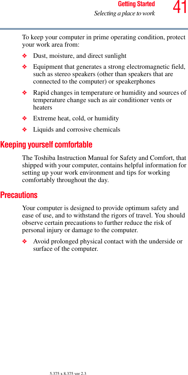 41Getting StartedSelecting a place to work5.375 x 8.375 ver 2.3To keep your computer in prime operating condition, protect your work area from:❖Dust, moisture, and direct sunlight❖Equipment that generates a strong electromagnetic field, such as stereo speakers (other than speakers that are connected to the computer) or speakerphones❖Rapid changes in temperature or humidity and sources of temperature change such as air conditioner vents or heaters❖Extreme heat, cold, or humidity❖Liquids and corrosive chemicalsKeeping yourself comfortableThe Toshiba Instruction Manual for Safety and Comfort, that shipped with your computer, contains helpful information for setting up your work environment and tips for working comfortably throughout the day.PrecautionsYour computer is designed to provide optimum safety and ease of use, and to withstand the rigors of travel. You should observe certain precautions to further reduce the risk of personal injury or damage to the computer. ❖Avoid prolonged physical contact with the underside or surface of the computer. 