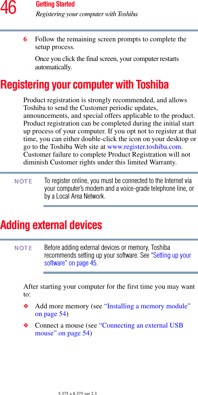 46 Getting StartedRegistering your computer with Toshiba5.375 x 8.375 ver 2.36Follow the remaining screen prompts to complete the setup process.Once you click the final screen, your computer restarts automatically.Registering your computer with ToshibaProduct registration is strongly recommended, and allows Toshiba to send the Customer periodic updates, announcements, and special offers applicable to the product. Product registration can be completed during the initial start up process of your computer. If you opt not to register at that time, you can either double-click the icon on your desktop or go to the Toshiba Web site at www.register.toshiba.com. Customer failure to complete Product Registration will not diminish Customer rights under this limited Warranty.To register online, you must be connected to the Internet via your computer’s modem and a voice-grade telephone line, or by a Local Area Network.Adding external devicesBefore adding external devices or memory, Toshiba recommends setting up your software. See “Setting up your software” on page 45.After starting your computer for the first time you may want to: ❖Add more memory (see “Installing a memory module” on page 54)❖Connect a mouse (see “Connecting an external USB mouse” on page 54)NOTENOTE