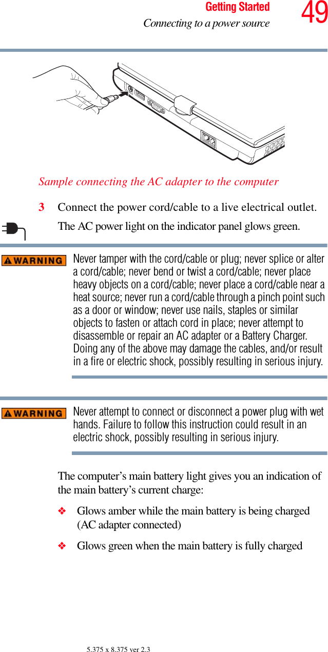 49Getting StartedConnecting to a power source5.375 x 8.375 ver 2.3Sample connecting the AC adapter to the computer3Connect the power cord/cable to a live electrical outlet.The AC power light on the indicator panel glows green.Never tamper with the cord/cable or plug; never splice or alter a cord/cable; never bend or twist a cord/cable; never place heavy objects on a cord/cable; never place a cord/cable near a heat source; never run a cord/cable through a pinch point such as a door or window; never use nails, staples or similar objects to fasten or attach cord in place; never attempt to disassemble or repair an AC adapter or a Battery Charger. Doing any of the above may damage the cables, and/or result in a fire or electric shock, possibly resulting in serious injury.Never attempt to connect or disconnect a power plug with wet hands. Failure to follow this instruction could result in an electric shock, possibly resulting in serious injury.The computer’s main battery light gives you an indication of the main battery’s current charge:❖Glows amber while the main battery is being charged (AC adapter connected)❖Glows green when the main battery is fully charged