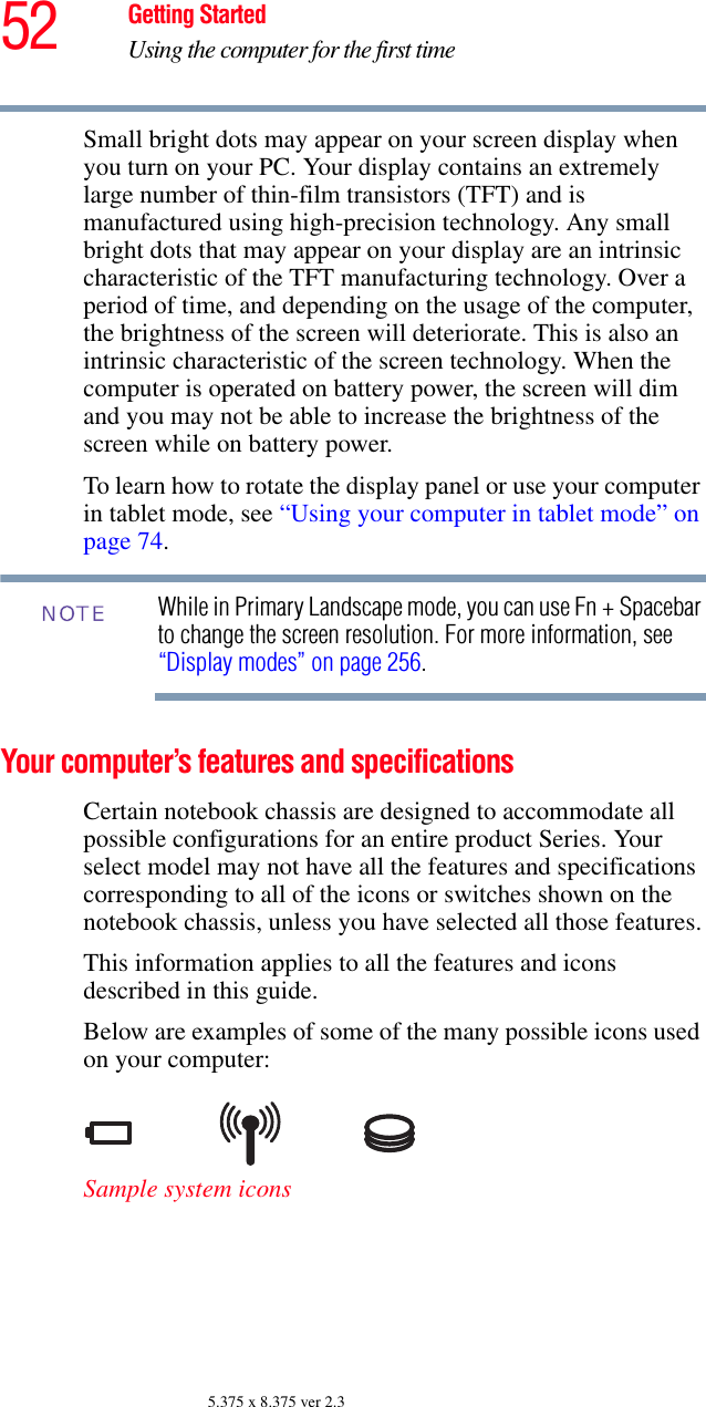 52 Getting StartedUsing the computer for the first time5.375 x 8.375 ver 2.3Small bright dots may appear on your screen display when you turn on your PC. Your display contains an extremely large number of thin-film transistors (TFT) and is manufactured using high-precision technology. Any small bright dots that may appear on your display are an intrinsic characteristic of the TFT manufacturing technology. Over a period of time, and depending on the usage of the computer, the brightness of the screen will deteriorate. This is also an intrinsic characteristic of the screen technology. When the computer is operated on battery power, the screen will dim and you may not be able to increase the brightness of the screen while on battery power.To learn how to rotate the display panel or use your computer in tablet mode, see “Using your computer in tablet mode” on page 74.While in Primary Landscape mode, you can use Fn + Spacebar to change the screen resolution. For more information, see “Display modes” on page 256.Your computer’s features and specificationsCertain notebook chassis are designed to accommodate all possible configurations for an entire product Series. Your select model may not have all the features and specifications corresponding to all of the icons or switches shown on the notebook chassis, unless you have selected all those features.This information applies to all the features and icons described in this guide.Below are examples of some of the many possible icons used on your computer:Sample system iconsNOTE