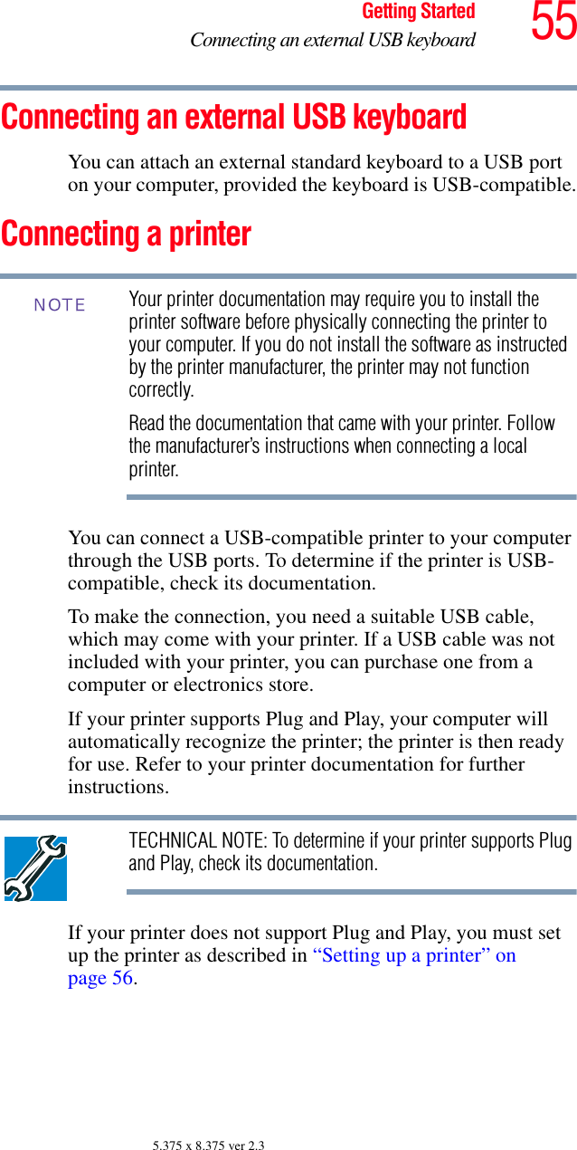 55Getting StartedConnecting an external USB keyboard5.375 x 8.375 ver 2.3Connecting an external USB keyboard You can attach an external standard keyboard to a USB port on your computer, provided the keyboard is USB-compatible.Connecting a printer Your printer documentation may require you to install the printer software before physically connecting the printer to your computer. If you do not install the software as instructed by the printer manufacturer, the printer may not function correctly.Read the documentation that came with your printer. Follow the manufacturer’s instructions when connecting a local printer.You can connect a USB-compatible printer to your computer through the USB ports. To determine if the printer is USB-compatible, check its documentation.To make the connection, you need a suitable USB cable, which may come with your printer. If a USB cable was not included with your printer, you can purchase one from a computer or electronics store.If your printer supports Plug and Play, your computer will automatically recognize the printer; the printer is then ready for use. Refer to your printer documentation for further instructions.TECHNICAL NOTE: To determine if your printer supports Plug and Play, check its documentation.If your printer does not support Plug and Play, you must set up the printer as described in “Setting up a printer” on page 56.NOTE