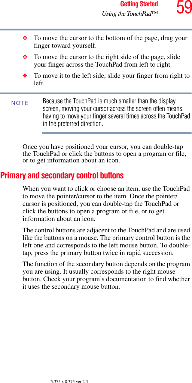 59Getting StartedUsing the TouchPad™5.375 x 8.375 ver 2.3❖To move the cursor to the bottom of the page, drag your finger toward yourself.❖To move the cursor to the right side of the page, slide your finger across the TouchPad from left to right.❖To move it to the left side, slide your finger from right to left.Because the TouchPad is much smaller than the display screen, moving your cursor across the screen often means having to move your finger several times across the TouchPad in the preferred direction.Once you have positioned your cursor, you can double-tap the TouchPad or click the buttons to open a program or file, or to get information about an icon.Primary and secondary control buttonsWhen you want to click or choose an item, use the TouchPad to move the pointer/cursor to the item. Once the pointer/cursor is positioned, you can double-tap the TouchPad or click the buttons to open a program or file, or to get information about an icon.The control buttons are adjacent to the TouchPad and are used like the buttons on a mouse. The primary control button is the left one and corresponds to the left mouse button. To double-tap, press the primary button twice in rapid succession.The function of the secondary button depends on the program you are using. It usually corresponds to the right mouse button. Check your program’s documentation to find whether it uses the secondary mouse button.NOTE