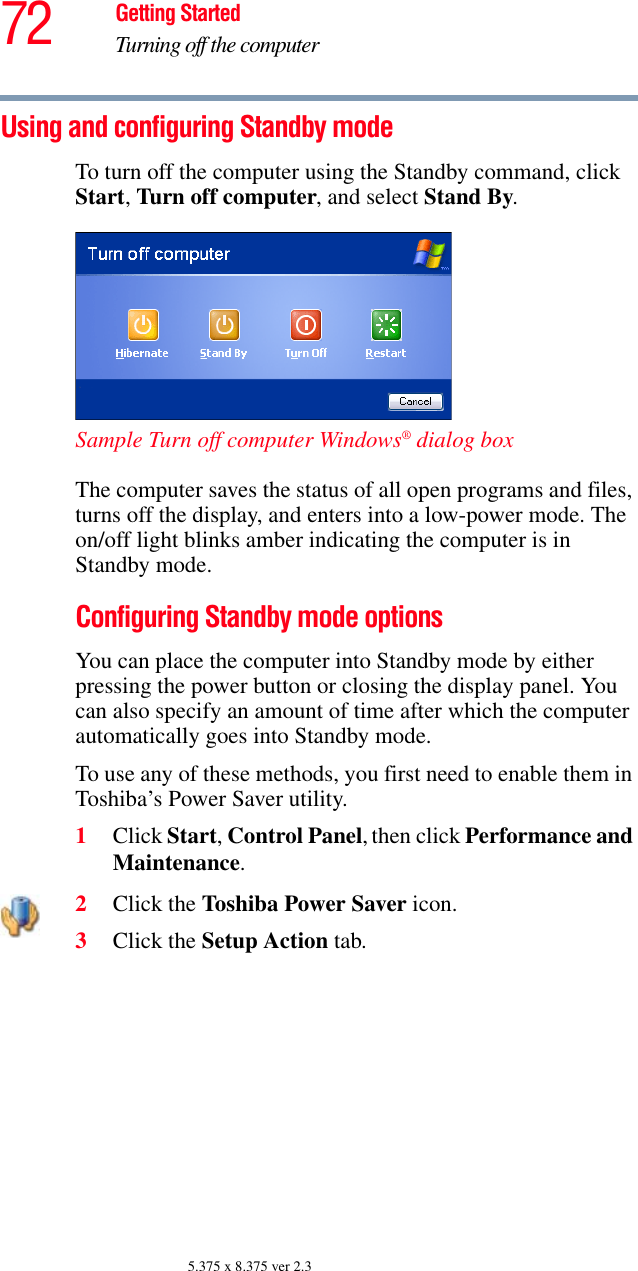 72 Getting StartedTurning off the computer5.375 x 8.375 ver 2.3Using and configuring Standby modeTo turn off the computer using the Standby command, click Start, Turn off computer, and select Stand By. Sample Turn off computer Windows® dialog box The computer saves the status of all open programs and files, turns off the display, and enters into a low-power mode. The on/off light blinks amber indicating the computer is in Standby mode.Configuring Standby mode optionsYou can place the computer into Standby mode by either pressing the power button or closing the display panel. You can also specify an amount of time after which the computer automatically goes into Standby mode. To use any of these methods, you first need to enable them in Toshiba’s Power Saver utility.1Click Start, Control Panel, then click Performance and Maintenance.2Click the Toshiba Power Saver icon.3Click the Setup Action tab.