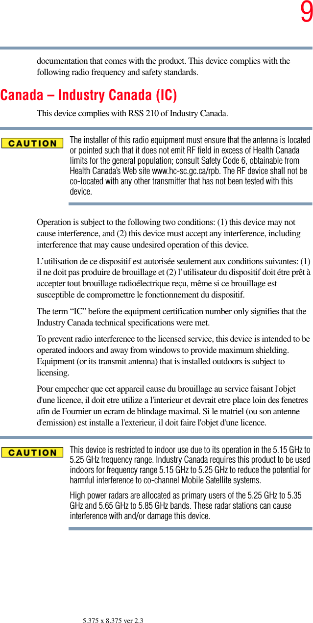 95.375 x 8.375 ver 2.3documentation that comes with the product. This device complies with the following radio frequency and safety standards.Canada – Industry Canada (IC)This device complies with RSS 210 of Industry Canada.The installer of this radio equipment must ensure that the antenna is located or pointed such that it does not emit RF field in excess of Health Canada limits for the general population; consult Safety Code 6, obtainable from Health Canada’s Web site www.hc-sc.gc.ca/rpb. The RF device shall not be co-located with any other transmitter that has not been tested with this device.Operation is subject to the following two conditions: (1) this device may not cause interference, and (2) this device must accept any interference, including interference that may cause undesired operation of this device.L’utilisation de ce dispositif est autorisée seulement aux conditions suivantes: (1) il ne doit pas produire de brouillage et (2) l’utilisateur du dispositif doit étre prêt à accepter tout brouillage radioélectrique reçu, même si ce brouillage est susceptible de compromettre le fonctionnement du dispositif.The term “IC” before the equipment certification number only signifies that the Industry Canada technical specifications were met.To prevent radio interference to the licensed service, this device is intended to be operated indoors and away from windows to provide maximum shielding. Equipment (or its transmit antenna) that is installed outdoors is subject to licensing.Pour empecher que cet appareil cause du brouillage au service faisant l&apos;objet d&apos;une licence, il doit etre utilize a l&apos;interieur et devrait etre place loin des fenetres afin de Fournier un ecram de blindage maximal. Si le matriel (ou son antenne d&apos;emission) est installe a l&apos;exterieur, il doit faire l&apos;objet d&apos;une licence.This device is restricted to indoor use due to its operation in the 5.15 GHz to 5.25 GHz frequency range. Industry Canada requires this product to be used indoors for frequency range 5.15 GHz to 5.25 GHz to reduce the potential for harmful interference to co-channel Mobile Satellite systems.High power radars are allocated as primary users of the 5.25 GHz to 5.35 GHz and 5.65 GHz to 5.85 GHz bands. These radar stations can cause interference with and/or damage this device.