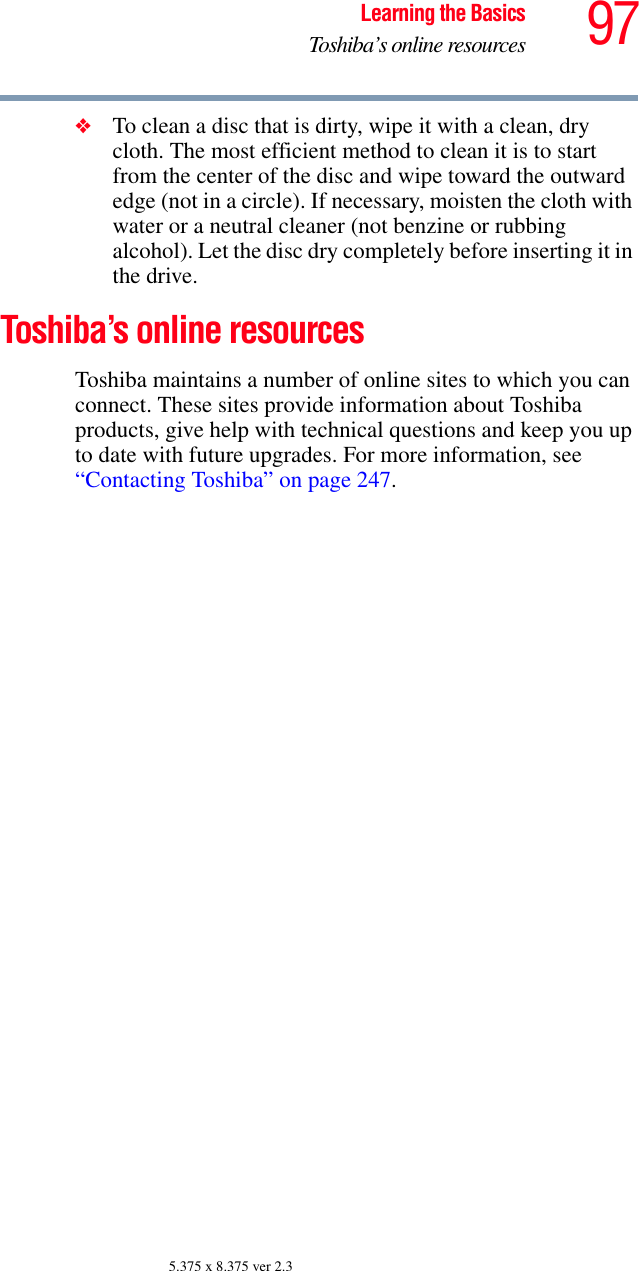 97Learning the BasicsToshiba’s online resources5.375 x 8.375 ver 2.3❖To clean a disc that is dirty, wipe it with a clean, dry cloth. The most efficient method to clean it is to start from the center of the disc and wipe toward the outward edge (not in a circle). If necessary, moisten the cloth with water or a neutral cleaner (not benzine or rubbing alcohol). Let the disc dry completely before inserting it in the drive.Toshiba’s online resourcesToshiba maintains a number of online sites to which you can connect. These sites provide information about Toshiba products, give help with technical questions and keep you up to date with future upgrades. For more information, see “Contacting Toshiba” on page 247. 