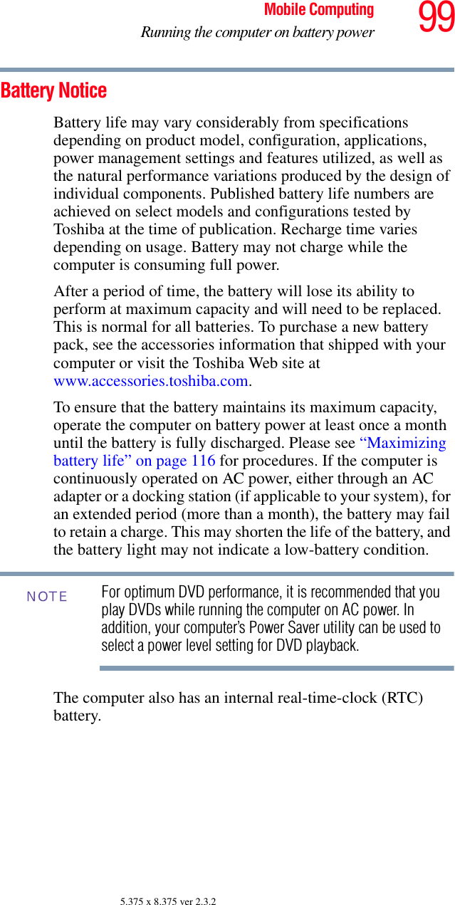 99Mobile ComputingRunning the computer on battery power5.375 x 8.375 ver 2.3.2Battery NoticeBattery life may vary considerably from specifications depending on product model, configuration, applications, power management settings and features utilized, as well as the natural performance variations produced by the design of individual components. Published battery life numbers are achieved on select models and configurations tested by Toshiba at the time of publication. Recharge time varies depending on usage. Battery may not charge while the computer is consuming full power. After a period of time, the battery will lose its ability to perform at maximum capacity and will need to be replaced. This is normal for all batteries. To purchase a new battery pack, see the accessories information that shipped with your computer or visit the Toshiba Web site at www.accessories.toshiba.com.To ensure that the battery maintains its maximum capacity, operate the computer on battery power at least once a month until the battery is fully discharged. Please see “Maximizing battery life” on page 116 for procedures. If the computer is continuously operated on AC power, either through an AC adapter or a docking station (if applicable to your system), for an extended period (more than a month), the battery may fail to retain a charge. This may shorten the life of the battery, and the battery light may not indicate a low-battery condition.For optimum DVD performance, it is recommended that you play DVDs while running the computer on AC power. In addition, your computer’s Power Saver utility can be used to select a power level setting for DVD playback. The computer also has an internal real-time-clock (RTC) battery.NOTE