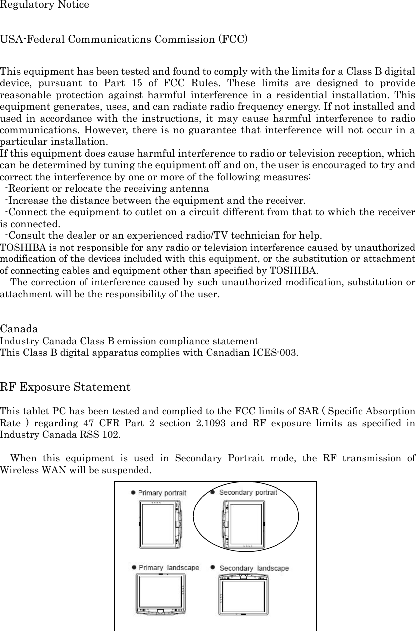 Regulatory Notice    USA-Federal Communications Commission (FCC)    This equipment has been tested and found to comply with the limits for a Class B digital device, pursuant to Part 15 of FCC Rules. These limits are designed to provide reasonable protection against harmful interference in a residential installation. This equipment generates, uses, and can radiate radio frequency energy. If not installed and used in accordance with the instructions, it may cause harmful interference to radio communications. However, there is no guarantee that interference will not occur in a particular installation. If this equipment does cause harmful interference to radio or television reception, which can be determined by tuning the equipment off and on, the user is encouraged to try and correct the interference by one or more of the following measures:   -Reorient or relocate the receiving antenna -Increase the distance between the equipment and the receiver. -Connect the equipment to outlet on a circuit different from that to which the receiver is connected. -Consult the dealer or an experienced radio/TV technician for help. TOSHIBA is not responsible for any radio or television interference caused by unauthorized modification of the devices included with this equipment, or the substitution or attachment of connecting cables and equipment other than specified by TOSHIBA. The correction of interference caused by such unauthorized modification, substitution or attachment will be the responsibility of the user.     Canada Industry Canada Class B emission compliance statement This Class B digital apparatus complies with Canadian ICES-003.   RF Exposure Statement  This tablet PC has been tested and complied to the FCC limits of SAR ( Specific Absorption Rate ) regarding 47 CFR Part 2 section 2.1093 and RF exposure limits as specified in Industry Canada RSS 102.      When this equipment is used in Secondary Portrait mode, the RF transmission of Wireless WAN will be suspended.     