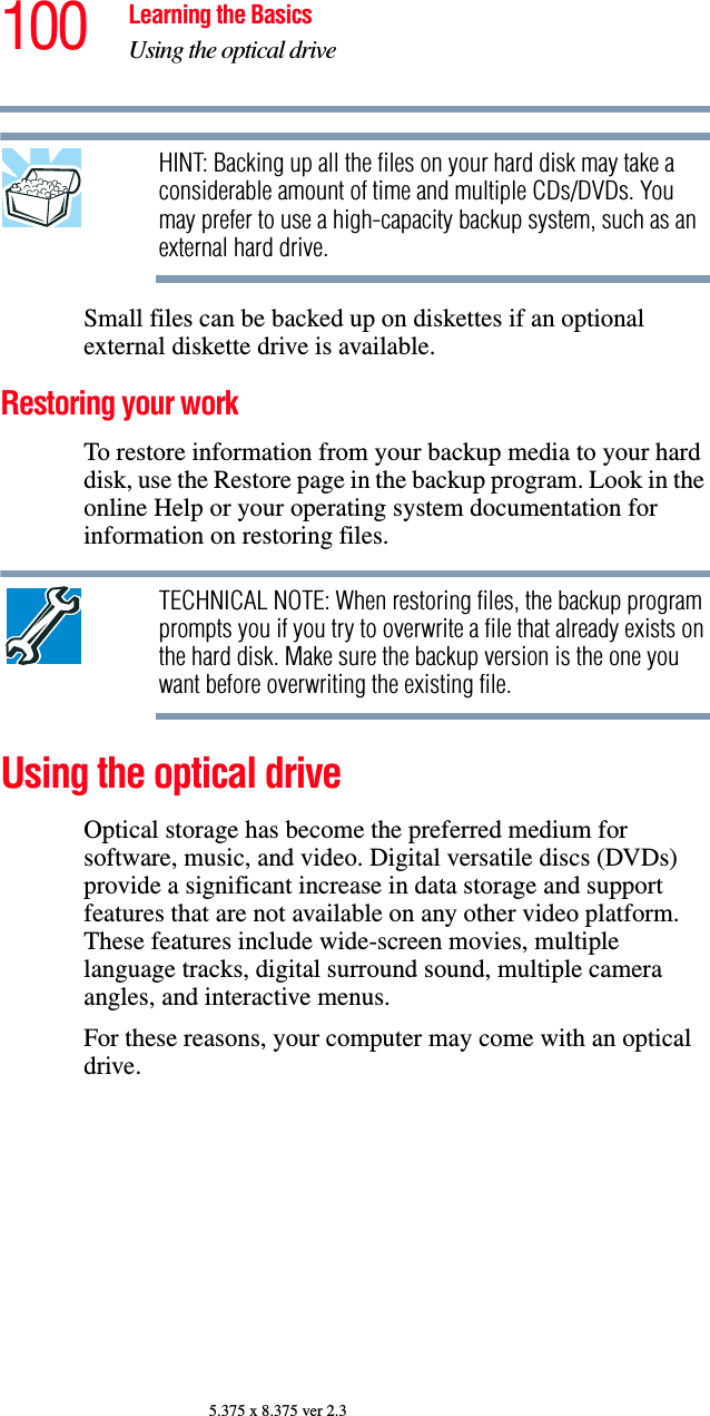 100 Learning the BasicsUsing the optical drive5.375 x 8.375 ver 2.3HINT: Backing up all the files on your hard disk may take a considerable amount of time and multiple CDs/DVDs. You may prefer to use a high-capacity backup system, such as an external hard drive.Small files can be backed up on diskettes if an optional external diskette drive is available.Restoring your workTo restore information from your backup media to your hard disk, use the Restore page in the backup program. Look in the online Help or your operating system documentation for information on restoring files.TECHNICAL NOTE: When restoring files, the backup program prompts you if you try to overwrite a file that already exists on the hard disk. Make sure the backup version is the one you want before overwriting the existing file.Using the optical driveOptical storage has become the preferred medium for software, music, and video. Digital versatile discs (DVDs) provide a significant increase in data storage and support features that are not available on any other video platform. These features include wide-screen movies, multiple language tracks, digital surround sound, multiple camera angles, and interactive menus.For these reasons, your computer may come with an optical drive.