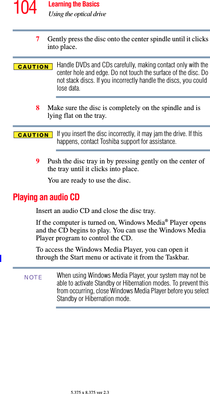 104 Learning the BasicsUsing the optical drive5.375 x 8.375 ver 2.37Gently press the disc onto the center spindle until it clicks into place.Handle DVDs and CDs carefully, making contact only with the center hole and edge. Do not touch the surface of the disc. Do not stack discs. If you incorrectly handle the discs, you could lose data.8Make sure the disc is completely on the spindle and is lying flat on the tray.If you insert the disc incorrectly, it may jam the drive. If this happens, contact Toshiba support for assistance.9Push the disc tray in by pressing gently on the center of the tray until it clicks into place.You are ready to use the disc.Playing an audio CDInsert an audio CD and close the disc tray.If the computer is turned on, Windows Media® Player opens and the CD begins to play. You can use the Windows Media Player program to control the CD. To access the Windows Media Player, you can open it through the Start menu or activate it from the Taskbar. When using Windows Media Player, your system may not be able to activate Standby or Hibernation modes. To prevent this from occurring, close Windows Media Player before you select Standby or Hibernation mode.NOTE