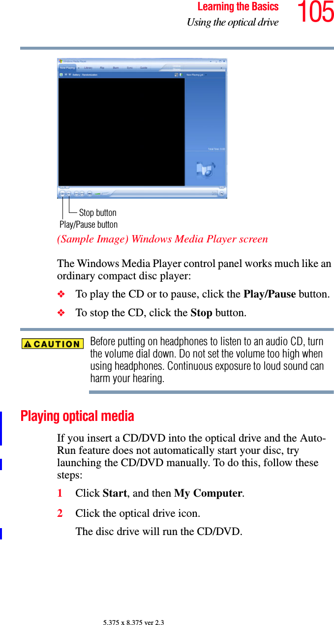 105Learning the BasicsUsing the optical drive5.375 x 8.375 ver 2.3(Sample Image) Windows Media Player screenThe Windows Media Player control panel works much like an ordinary compact disc player:❖To play the CD or to pause, click the Play/Pause button.❖To stop the CD, click the Stop button.Before putting on headphones to listen to an audio CD, turn the volume dial down. Do not set the volume too high when using headphones. Continuous exposure to loud sound can harm your hearing.Playing optical mediaIf you insert a CD/DVD into the optical drive and the Auto-Run feature does not automatically start your disc, try launching the CD/DVD manually. To do this, follow these steps:1Click Start, and then My Computer.2Click the optical drive icon.The disc drive will run the CD/DVD.Stop buttonPlay/Pause button