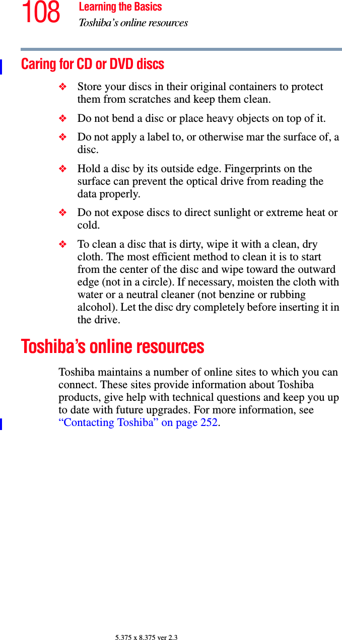 108 Learning the BasicsToshiba’s online resources5.375 x 8.375 ver 2.3Caring for CD or DVD discs ❖Store your discs in their original containers to protect them from scratches and keep them clean.❖Do not bend a disc or place heavy objects on top of it.❖Do not apply a label to, or otherwise mar the surface of, a disc.❖Hold a disc by its outside edge. Fingerprints on the surface can prevent the optical drive from reading the data properly.❖Do not expose discs to direct sunlight or extreme heat or cold.❖To clean a disc that is dirty, wipe it with a clean, dry cloth. The most efficient method to clean it is to start from the center of the disc and wipe toward the outward edge (not in a circle). If necessary, moisten the cloth with water or a neutral cleaner (not benzine or rubbing alcohol). Let the disc dry completely before inserting it in the drive.Toshiba’s online resourcesToshiba maintains a number of online sites to which you can connect. These sites provide information about Toshiba products, give help with technical questions and keep you up to date with future upgrades. For more information, see “Contacting Toshiba” on page 252. 