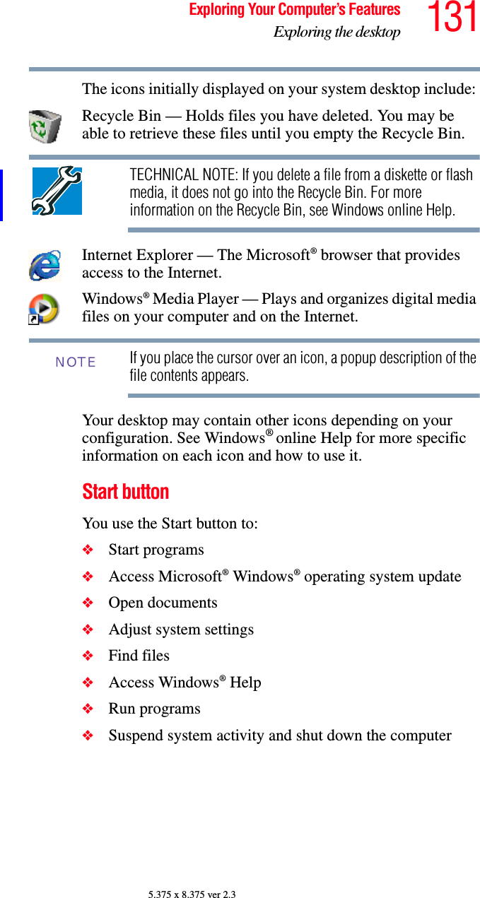 131Exploring Your Computer’s FeaturesExploring the desktop5.375 x 8.375 ver 2.3The icons initially displayed on your system desktop include: Recycle Bin — Holds files you have deleted. You may be able to retrieve these files until you empty the Recycle Bin.TECHNICAL NOTE: If you delete a file from a diskette or flash media, it does not go into the Recycle Bin. For more information on the Recycle Bin, see Windows online Help.Internet Explorer — The Microsoft® browser that provides access to the Internet.Windows® Media Player — Plays and organizes digital media files on your computer and on the Internet.If you place the cursor over an icon, a popup description of the file contents appears.Your desktop may contain other icons depending on your configuration. See Windows® online Help for more specific information on each icon and how to use it.Start buttonYou use the Start button to: ❖Start programs ❖Access Microsoft® Windows® operating system update❖Open documents ❖Adjust system settings ❖Find files ❖Access Windows® Help ❖Run programs ❖Suspend system activity and shut down the computer NOTE