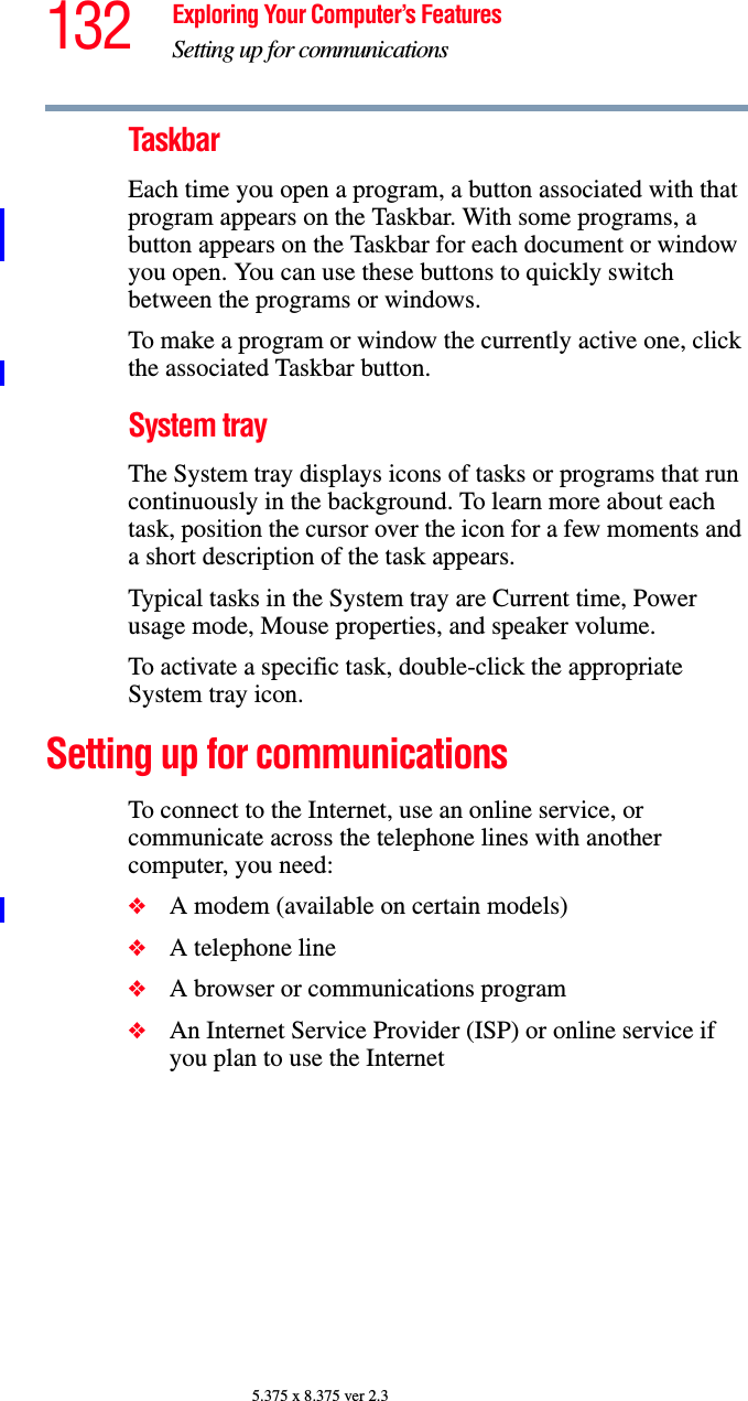 132 Exploring Your Computer’s FeaturesSetting up for communications5.375 x 8.375 ver 2.3TaskbarEach time you open a program, a button associated with that program appears on the Taskbar. With some programs, a button appears on the Taskbar for each document or window you open. You can use these buttons to quickly switch between the programs or windows.To make a program or window the currently active one, click the associated Taskbar button.System trayThe System tray displays icons of tasks or programs that run continuously in the background. To learn more about each task, position the cursor over the icon for a few moments and a short description of the task appears.Typical tasks in the System tray are Current time, Power usage mode, Mouse properties, and speaker volume.To activate a specific task, double-click the appropriate System tray icon.Setting up for communicationsTo connect to the Internet, use an online service, or communicate across the telephone lines with another computer, you need:❖A modem (available on certain models)❖A telephone line ❖A browser or communications program ❖An Internet Service Provider (ISP) or online service if you plan to use the Internet 