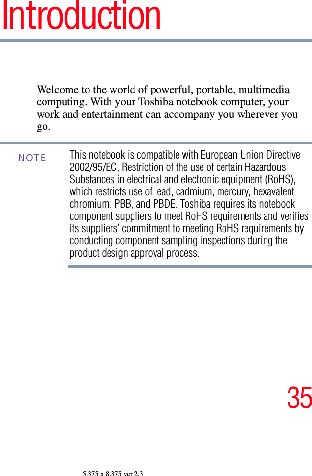 355.375 x 8.375 ver 2.3IntroductionWelcome to the world of powerful, portable, multimedia computing. With your Toshiba notebook computer, your work and entertainment can accompany you wherever you go.This notebook is compatible with European Union Directive 2002/95/EC, Restriction of the use of certain Hazardous Substances in electrical and electronic equipment (RoHS), which restricts use of lead, cadmium, mercury, hexavalent chromium, PBB, and PBDE. Toshiba requires its notebook component suppliers to meet RoHS requirements and verifies its suppliers’ commitment to meeting RoHS requirements by conducting component sampling inspections during the product design approval process.NOTE