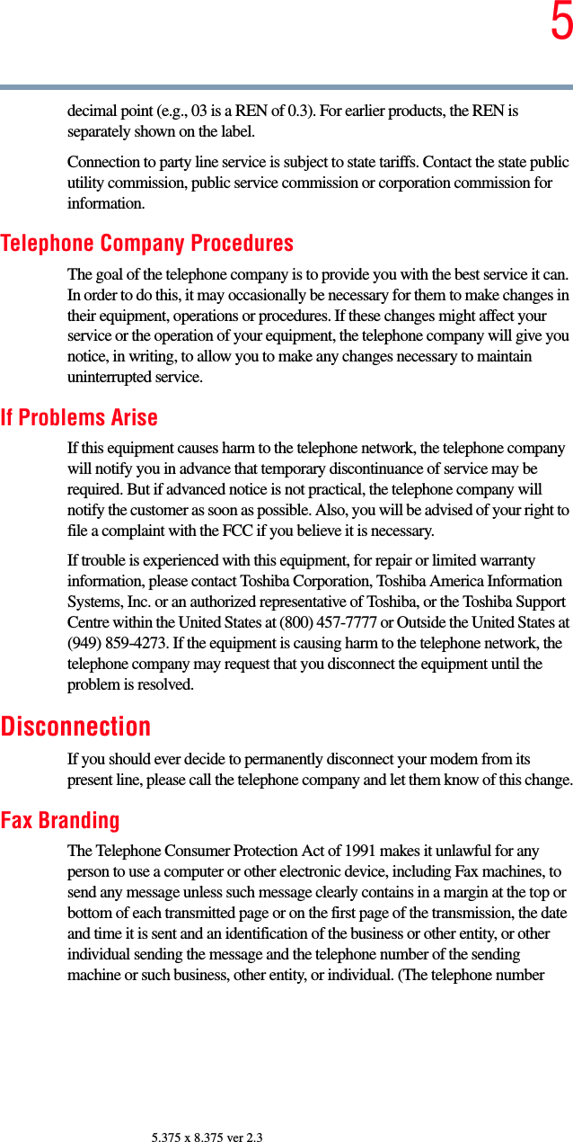 55.375 x 8.375 ver 2.3decimal point (e.g., 03 is a REN of 0.3). For earlier products, the REN is separately shown on the label. Connection to party line service is subject to state tariffs. Contact the state public utility commission, public service commission or corporation commission for information.Telephone Company ProceduresThe goal of the telephone company is to provide you with the best service it can. In order to do this, it may occasionally be necessary for them to make changes in their equipment, operations or procedures. If these changes might affect your service or the operation of your equipment, the telephone company will give you notice, in writing, to allow you to make any changes necessary to maintain uninterrupted service.If Problems AriseIf this equipment causes harm to the telephone network, the telephone company will notify you in advance that temporary discontinuance of service may be required. But if advanced notice is not practical, the telephone company will notify the customer as soon as possible. Also, you will be advised of your right to file a complaint with the FCC if you believe it is necessary. If trouble is experienced with this equipment, for repair or limited warranty information, please contact Toshiba Corporation, Toshiba America Information Systems, Inc. or an authorized representative of Toshiba, or the Toshiba Support Centre within the United States at (800) 457-7777 or Outside the United States at (949) 859-4273. If the equipment is causing harm to the telephone network, the telephone company may request that you disconnect the equipment until the problem is resolved. DisconnectionIf you should ever decide to permanently disconnect your modem from its present line, please call the telephone company and let them know of this change.Fax BrandingThe Telephone Consumer Protection Act of 1991 makes it unlawful for any person to use a computer or other electronic device, including Fax machines, to send any message unless such message clearly contains in a margin at the top or bottom of each transmitted page or on the first page of the transmission, the date and time it is sent and an identification of the business or other entity, or other individual sending the message and the telephone number of the sending machine or such business, other entity, or individual. (The telephone number 