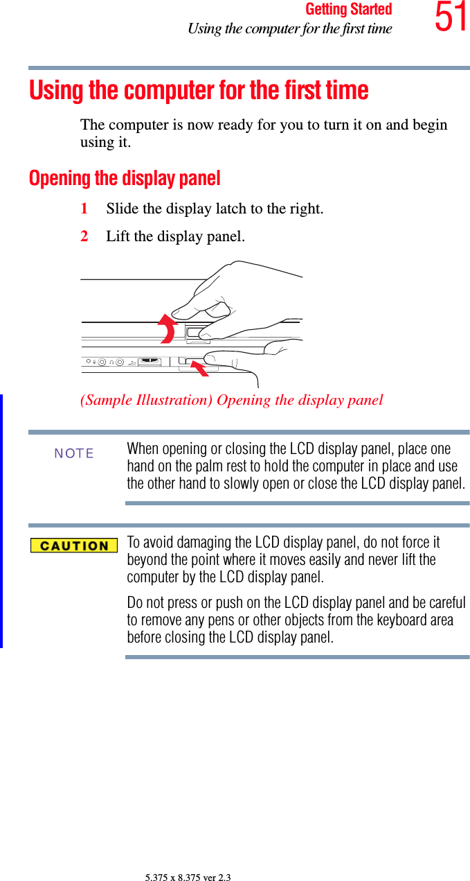 51Getting StartedUsing the computer for the first time5.375 x 8.375 ver 2.3Using the computer for the first timeThe computer is now ready for you to turn it on and begin using it.Opening the display panel1Slide the display latch to the right.2Lift the display panel.(Sample Illustration) Opening the display panelWhen opening or closing the LCD display panel, place one hand on the palm rest to hold the computer in place and use the other hand to slowly open or close the LCD display panel.To avoid damaging the LCD display panel, do not force it beyond the point where it moves easily and never lift the computer by the LCD display panel. Do not press or push on the LCD display panel and be careful to remove any pens or other objects from the keyboard area before closing the LCD display panel.NOTE