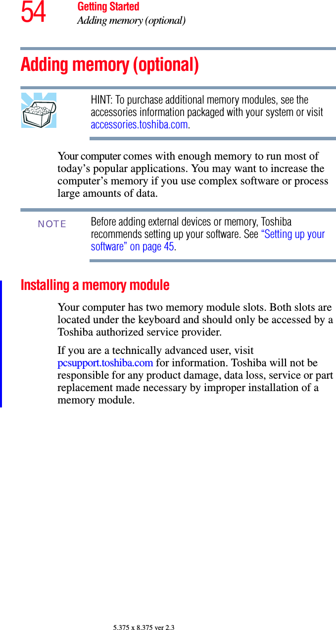 54 Getting StartedAdding memory (optional)5.375 x 8.375 ver 2.3Adding memory (optional)HINT: To purchase additional memory modules, see the accessories information packaged with your system or visit accessories.toshiba.com.Your computer comes with enough memory to run most of today’s popular applications. You may want to increase the computer’s memory if you use complex software or process large amounts of data. Before adding external devices or memory, Toshiba recommends setting up your software. See “Setting up your software” on page 45.Installing a memory moduleYour computer has two memory module slots. Both slots are located under the keyboard and should only be accessed by a Toshiba authorized service provider.If you are a technically advanced user, visit pcsupport.toshiba.com for information. Toshiba will not be responsible for any product damage, data loss, service or part replacement made necessary by improper installation of a memory module.NOTE