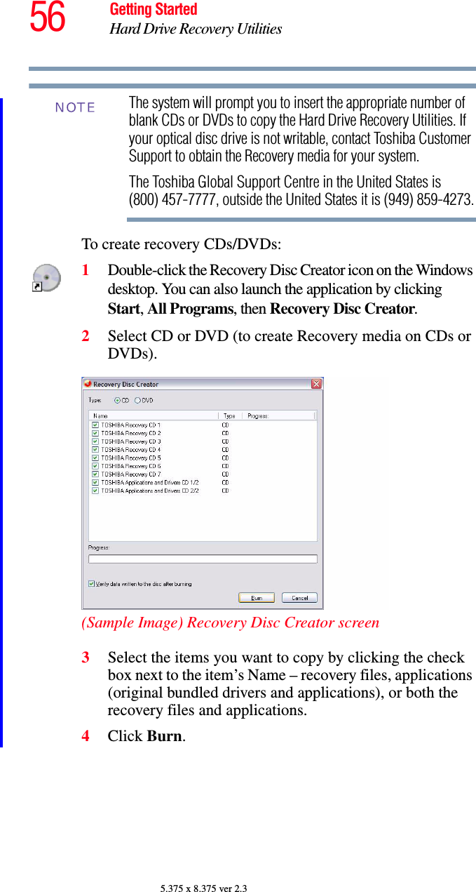 56 Getting StartedHard Drive Recovery Utilities5.375 x 8.375 ver 2.3The system will prompt you to insert the appropriate number of blank CDs or DVDs to copy the Hard Drive Recovery Utilities. If your optical disc drive is not writable, contact Toshiba Customer Support to obtain the Recovery media for your system.The Toshiba Global Support Centre in the United States is (800) 457-7777, outside the United States it is (949) 859-4273.To create recovery CDs/DVDs:1Double-click the Recovery Disc Creator icon on the Windows desktop. You can also launch the application by clicking Start, All Programs, then Recovery Disc Creator.2Select CD or DVD (to create Recovery media on CDs or DVDs).(Sample Image) Recovery Disc Creator screen3Select the items you want to copy by clicking the check box next to the item’s Name – recovery files, applications (original bundled drivers and applications), or both the recovery files and applications.4Click Burn.NOTE