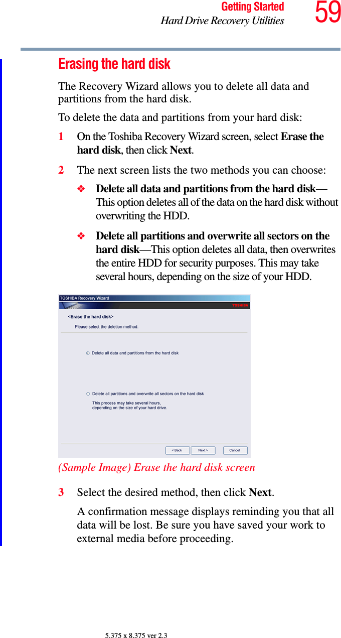 59Getting StartedHard Drive Recovery Utilities5.375 x 8.375 ver 2.3Erasing the hard diskThe Recovery Wizard allows you to delete all data and partitions from the hard disk.To delete the data and partitions from your hard disk:1On the Toshiba Recovery Wizard screen, select Erase the hard disk, then click Next.2The next screen lists the two methods you can choose:❖Delete all data and partitions from the hard disk—This option deletes all of the data on the hard disk without overwriting the HDD.❖Delete all partitions and overwrite all sectors on the hard disk—This option deletes all data, then overwrites the entire HDD for security purposes. This may take several hours, depending on the size of your HDD.(Sample Image) Erase the hard disk screen3Select the desired method, then click Next.A confirmation message displays reminding you that all data will be lost. Be sure you have saved your work to external media before proceeding.