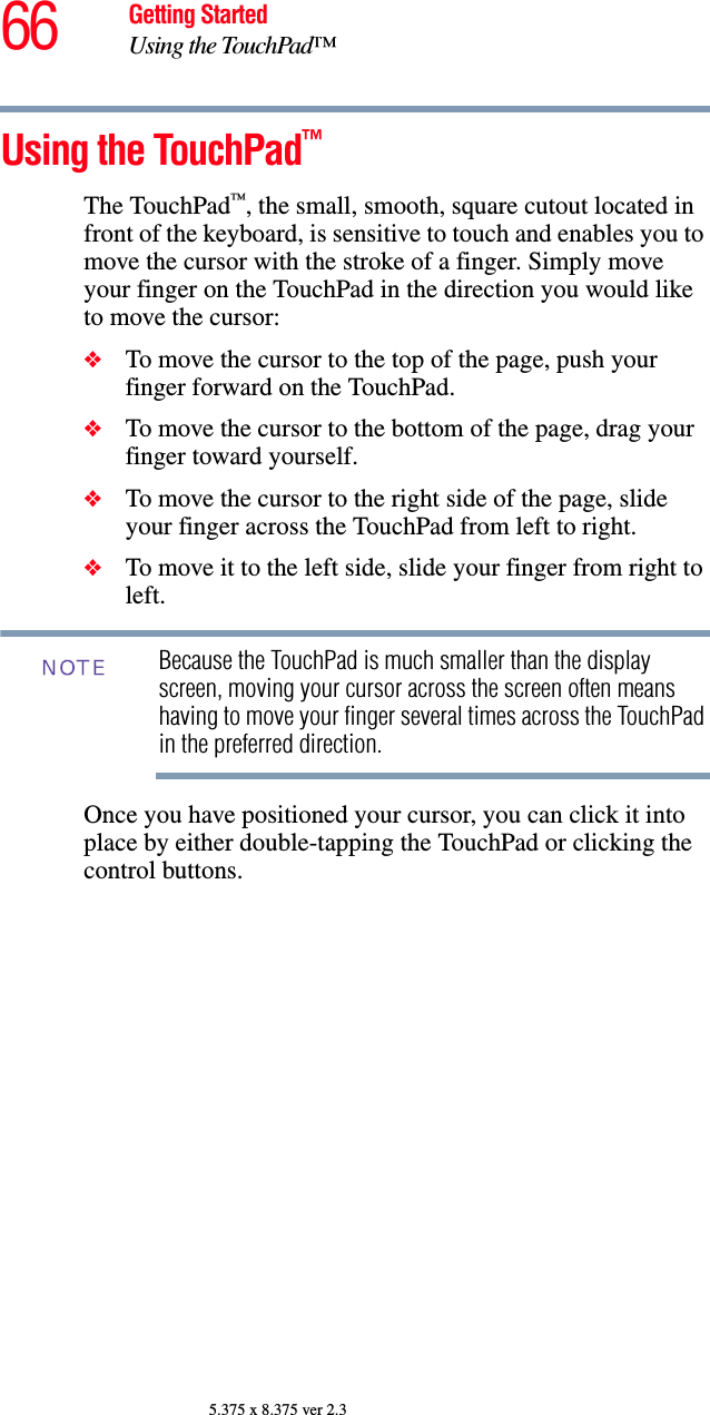 66 Getting StartedUsing the TouchPad™5.375 x 8.375 ver 2.3Using the TouchPad™The TouchPad™, the small, smooth, square cutout located in front of the keyboard, is sensitive to touch and enables you to move the cursor with the stroke of a finger. Simply move your finger on the TouchPad in the direction you would like to move the cursor: ❖To move the cursor to the top of the page, push your finger forward on the TouchPad.❖To move the cursor to the bottom of the page, drag your finger toward yourself.❖To move the cursor to the right side of the page, slide your finger across the TouchPad from left to right.❖To move it to the left side, slide your finger from right to left.Because the TouchPad is much smaller than the display screen, moving your cursor across the screen often means having to move your finger several times across the TouchPad in the preferred direction.Once you have positioned your cursor, you can click it into place by either double-tapping the TouchPad or clicking the control buttons.NOTE