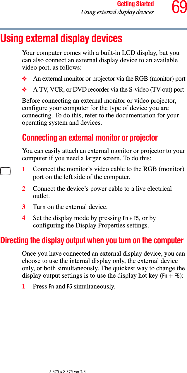 69Getting StartedUsing external display devices5.375 x 8.375 ver 2.3Using external display devicesYour computer comes with a built-in LCD display, but you can also connect an external display device to an available video port, as follows:❖An external monitor or projector via the RGB (monitor) port❖A TV, VCR, or DVD recorder via the S-video (TV-out) portBefore connecting an external monitor or video projector, configure your computer for the type of device you are connecting. To do this, refer to the documentation for your operating system and devices.Connecting an external monitor or projectorYou can easily attach an external monitor or projector to your computer if you need a larger screen. To do this:1Connect the monitor’s video cable to the RGB (monitor) port on the left side of the computer.2Connect the device’s power cable to a live electrical outlet.3Turn on the external device.4Set the display mode by pressing Fn + F5, or by configuring the Display Properties settings.Directing the display output when you turn on the computerOnce you have connected an external display device, you can choose to use the internal display only, the external device only, or both simultaneously. The quickest way to change the display output settings is to use the display hot key (Fn + F5):1Press Fn and F5 simultaneously.