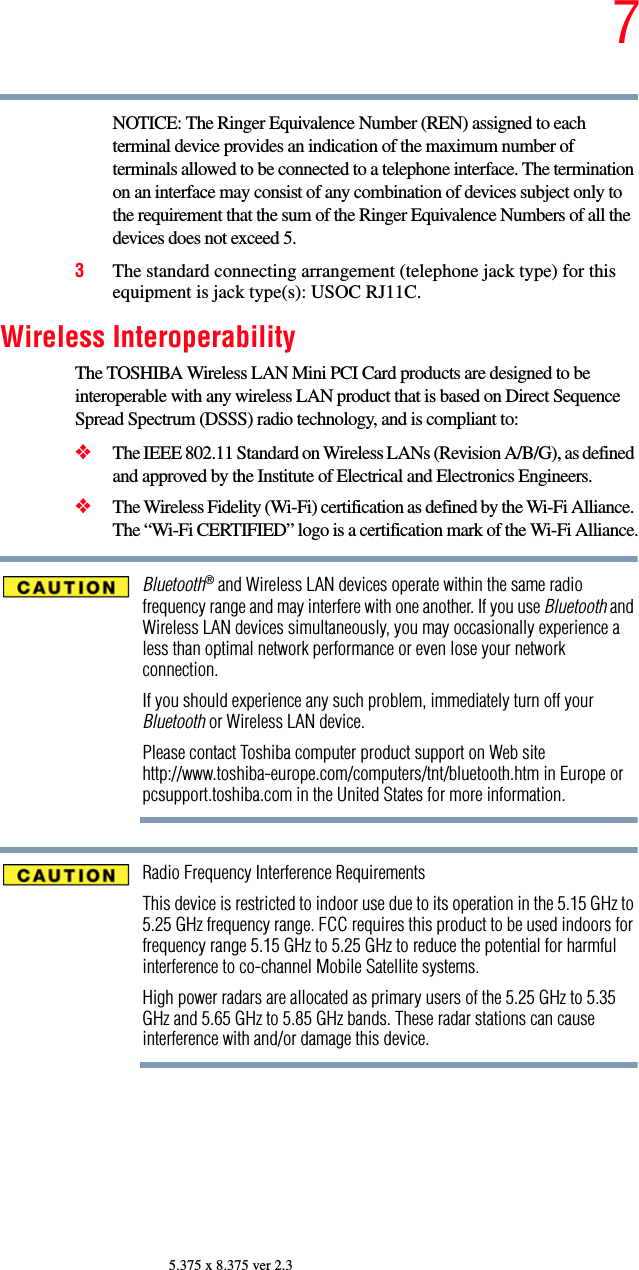 75.375 x 8.375 ver 2.3NOTICE: The Ringer Equivalence Number (REN) assigned to each terminal device provides an indication of the maximum number of terminals allowed to be connected to a telephone interface. The termination on an interface may consist of any combination of devices subject only to the requirement that the sum of the Ringer Equivalence Numbers of all the devices does not exceed 5.3The standard connecting arrangement (telephone jack type) for this equipment is jack type(s): USOC RJ11C.Wireless InteroperabilityThe TOSHIBA Wireless LAN Mini PCI Card products are designed to be interoperable with any wireless LAN product that is based on Direct Sequence Spread Spectrum (DSSS) radio technology, and is compliant to: ❖The IEEE 802.11 Standard on Wireless LANs (Revision A/B/G), as defined and approved by the Institute of Electrical and Electronics Engineers.❖The Wireless Fidelity (Wi-Fi) certification as defined by the Wi-Fi Alliance. The “Wi-Fi CERTIFIED” logo is a certification mark of the Wi-Fi Alliance.Bluetooth® and Wireless LAN devices operate within the same radio frequency range and may interfere with one another. If you use Bluetooth and Wireless LAN devices simultaneously, you may occasionally experience a less than optimal network performance or even lose your network connection.If you should experience any such problem, immediately turn off your Bluetooth or Wireless LAN device.Please contact Toshiba computer product support on Web site http://www.toshiba-europe.com/computers/tnt/bluetooth.htm in Europe or pcsupport.toshiba.com in the United States for more information.Radio Frequency Interference RequirementsThis device is restricted to indoor use due to its operation in the 5.15 GHz to 5.25 GHz frequency range. FCC requires this product to be used indoors for frequency range 5.15 GHz to 5.25 GHz to reduce the potential for harmful interference to co-channel Mobile Satellite systems.High power radars are allocated as primary users of the 5.25 GHz to 5.35 GHz and 5.65 GHz to 5.85 GHz bands. These radar stations can cause interference with and/or damage this device.
