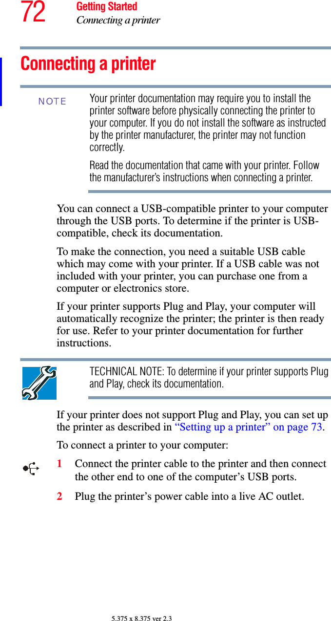 72 Getting StartedConnecting a printer5.375 x 8.375 ver 2.3Connecting a printerYour printer documentation may require you to install the printer software before physically connecting the printer to your computer. If you do not install the software as instructed by the printer manufacturer, the printer may not function correctly.Read the documentation that came with your printer. Follow the manufacturer’s instructions when connecting a printer.You can connect a USB-compatible printer to your computer through the USB ports. To determine if the printer is USB-compatible, check its documentation.To make the connection, you need a suitable USB cable which may come with your printer. If a USB cable was not included with your printer, you can purchase one from a computer or electronics store.If your printer supports Plug and Play, your computer will automatically recognize the printer; the printer is then ready for use. Refer to your printer documentation for further instructions.TECHNICAL NOTE: To determine if your printer supports Plug and Play, check its documentation.If your printer does not support Plug and Play, you can set up the printer as described in “Setting up a printer” on page 73.To connect a printer to your computer:1Connect the printer cable to the printer and then connect the other end to one of the computer’s USB ports.2Plug the printer’s power cable into a live AC outlet.NOTE