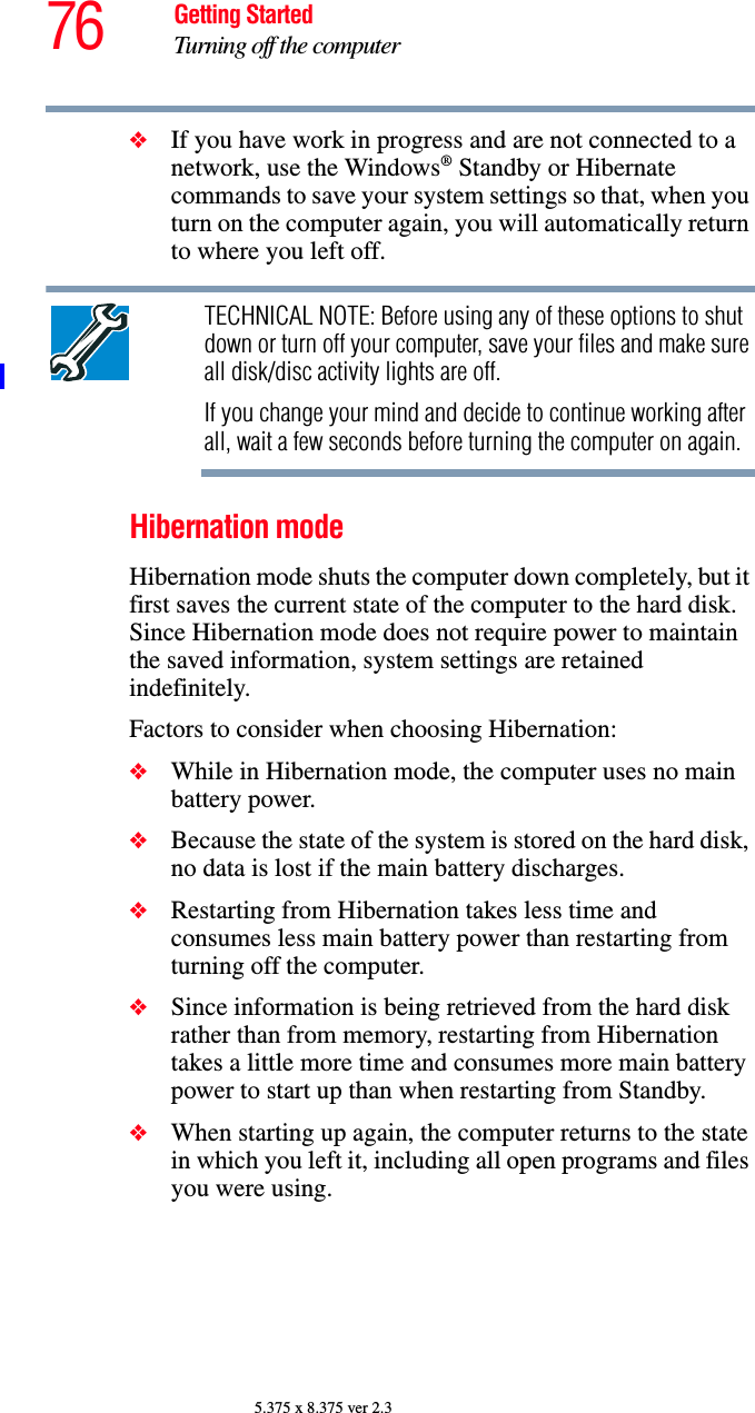 76 Getting StartedTurning off the computer5.375 x 8.375 ver 2.3❖If you have work in progress and are not connected to a network, use the Windows® Standby or Hibernate commands to save your system settings so that, when you turn on the computer again, you will automatically return to where you left off.TECHNICAL NOTE: Before using any of these options to shut down or turn off your computer, save your files and make sure all disk/disc activity lights are off.If you change your mind and decide to continue working after all, wait a few seconds before turning the computer on again.Hibernation modeHibernation mode shuts the computer down completely, but it first saves the current state of the computer to the hard disk. Since Hibernation mode does not require power to maintain the saved information, system settings are retained indefinitely. Factors to consider when choosing Hibernation:❖While in Hibernation mode, the computer uses no main battery power.❖Because the state of the system is stored on the hard disk, no data is lost if the main battery discharges.❖Restarting from Hibernation takes less time and consumes less main battery power than restarting from turning off the computer.❖Since information is being retrieved from the hard disk rather than from memory, restarting from Hibernation takes a little more time and consumes more main battery power to start up than when restarting from Standby.❖When starting up again, the computer returns to the state in which you left it, including all open programs and files you were using.