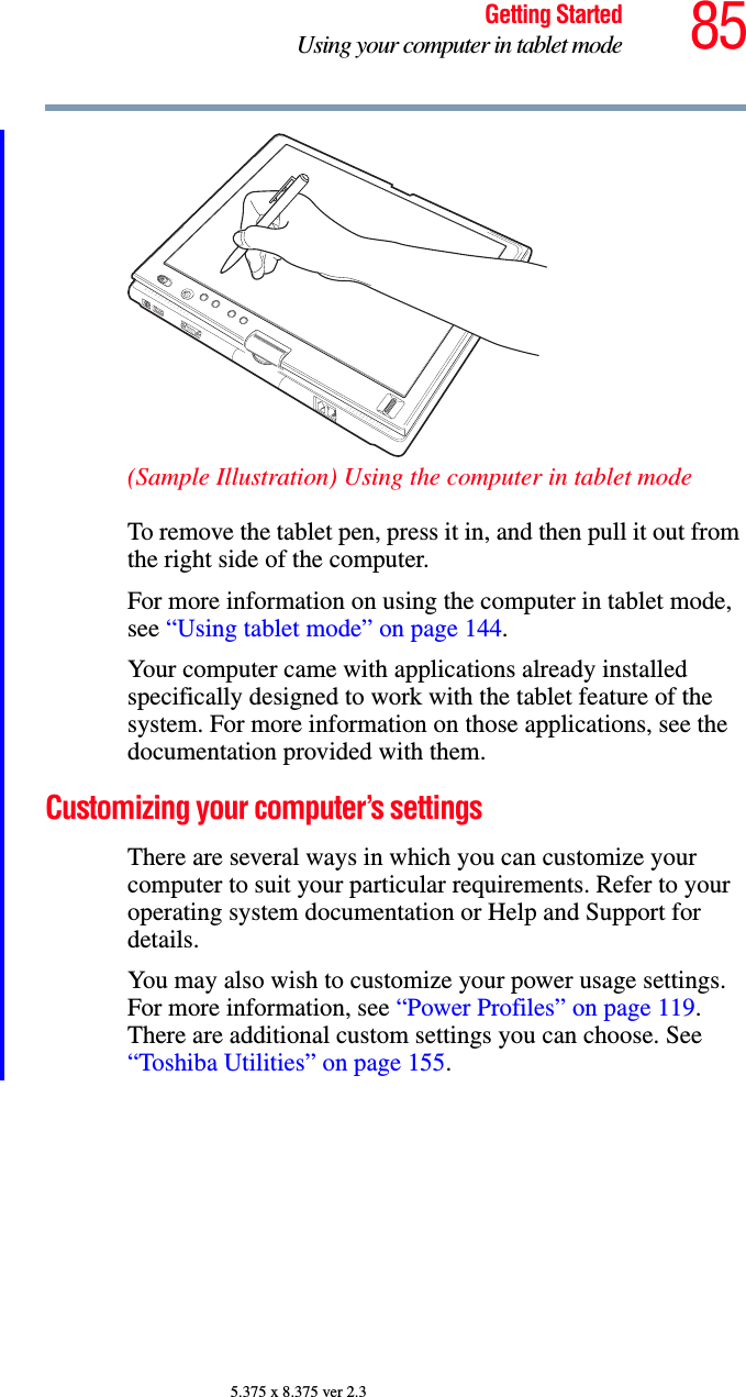 85Getting StartedUsing your computer in tablet mode5.375 x 8.375 ver 2.3(Sample Illustration) Using the computer in tablet modeTo remove the tablet pen, press it in, and then pull it out from the right side of the computer.For more information on using the computer in tablet mode, see “Using tablet mode” on page 144.Your computer came with applications already installed specifically designed to work with the tablet feature of the system. For more information on those applications, see the documentation provided with them.Customizing your computer’s settingsThere are several ways in which you can customize your computer to suit your particular requirements. Refer to your operating system documentation or Help and Support for details.You may also wish to customize your power usage settings. For more information, see “Power Profiles” on page 119. There are additional custom settings you can choose. See “Toshiba Utilities” on page 155.