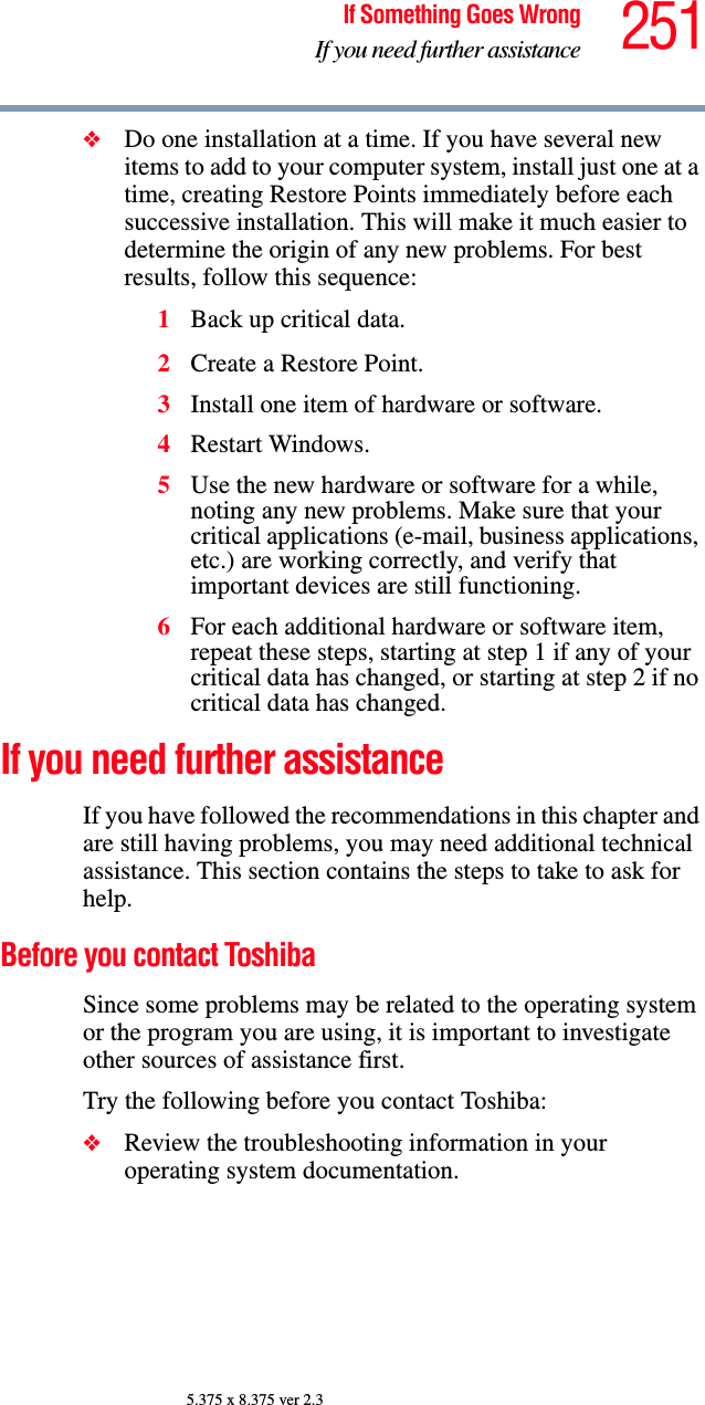 251If Something Goes WrongIf you need further assistance5.375 x 8.375 ver 2.3❖Do one installation at a time. If you have several new items to add to your computer system, install just one at a time, creating Restore Points immediately before each successive installation. This will make it much easier to determine the origin of any new problems. For best results, follow this sequence:1Back up critical data.2Create a Restore Point.3Install one item of hardware or software.4Restart Windows.5Use the new hardware or software for a while, noting any new problems. Make sure that your critical applications (e-mail, business applications, etc.) are working correctly, and verify that important devices are still functioning.6For each additional hardware or software item, repeat these steps, starting at step 1 if any of your critical data has changed, or starting at step 2 if no critical data has changed.If you need further assistanceIf you have followed the recommendations in this chapter and are still having problems, you may need additional technical assistance. This section contains the steps to take to ask for help.Before you contact ToshibaSince some problems may be related to the operating system or the program you are using, it is important to investigate other sources of assistance first.Try the following before you contact Toshiba:❖Review the troubleshooting information in your operating system documentation.