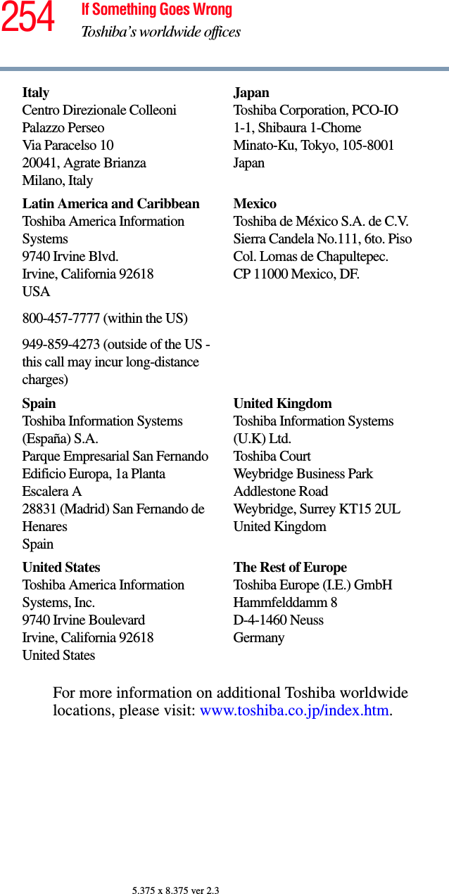 254 If Something Goes WrongToshiba’s worldwide offices5.375 x 8.375 ver 2.3For more information on additional Toshiba worldwide locations, please visit: www.toshiba.co.jp/index.htm.ItalyCentro Direzionale ColleoniPalazzo PerseoVia Paracelso 1020041, Agrate BrianzaMilano, ItalyJapanToshiba Corporation, PCO-IO1-1, Shibaura 1-ChomeMinato-Ku, Tokyo, 105-8001JapanLatin America and CaribbeanToshiba America Information Systems9740 Irvine Blvd.Irvine, California 92618USA800-457-7777 (within the US)949-859-4273 (outside of the US - this call may incur long-distance charges)MexicoToshiba de México S.A. de C.V.Sierra Candela No.111, 6to. Piso Col. Lomas de Chapultepec.CP 11000 Mexico, DF.SpainToshiba Information Systems (España) S.A.Parque Empresarial San FernandoEdificio Europa, 1a Planta Escalera A28831 (Madrid) San Fernando de HenaresSpainUnited KingdomToshiba Information Systems (U.K) Ltd.Toshiba CourtWeybridge Business Park Addlestone RoadWeybridge, Surrey KT15 2ULUnited KingdomUnited StatesToshiba America Information Systems, Inc.9740 Irvine BoulevardIrvine, California 92618United StatesThe Rest of EuropeToshiba Europe (I.E.) GmbHHammfelddamm 8D-4-1460 NeussGermany