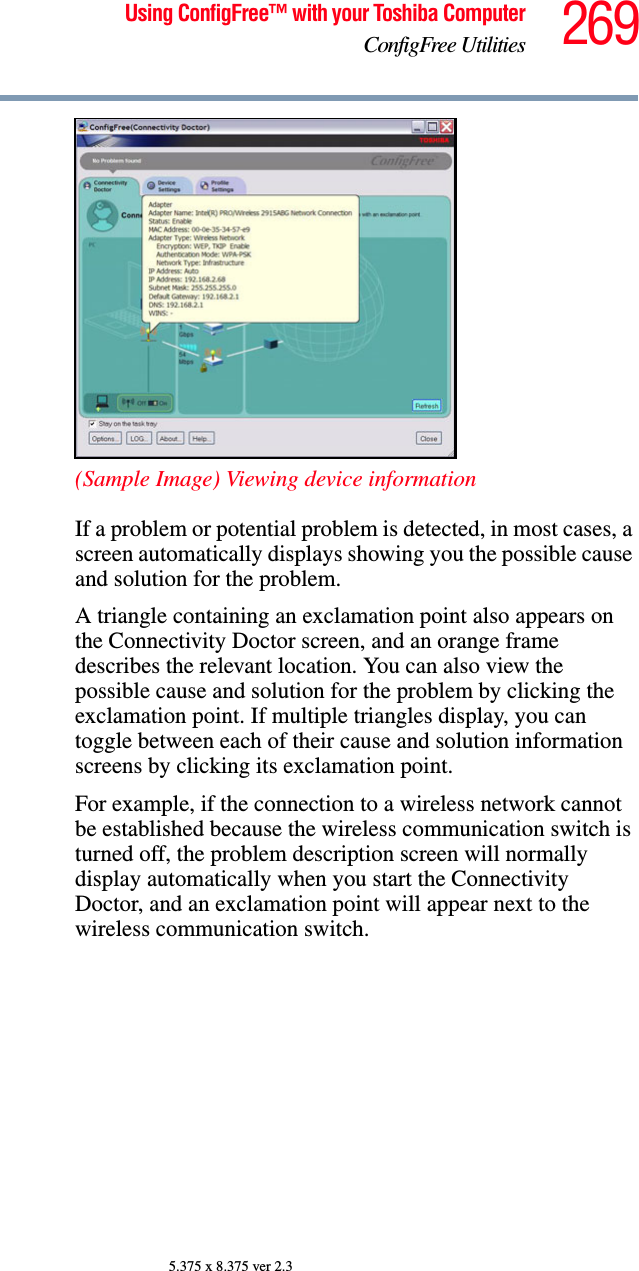 269Using ConfigFree™ with your Toshiba ComputerConfigFree Utilities5.375 x 8.375 ver 2.3(Sample Image) Viewing device informationIf a problem or potential problem is detected, in most cases, a screen automatically displays showing you the possible cause and solution for the problem.A triangle containing an exclamation point also appears on the Connectivity Doctor screen, and an orange frame describes the relevant location. You can also view the possible cause and solution for the problem by clicking the exclamation point. If multiple triangles display, you can toggle between each of their cause and solution information screens by clicking its exclamation point. For example, if the connection to a wireless network cannot be established because the wireless communication switch is turned off, the problem description screen will normally display automatically when you start the Connectivity Doctor, and an exclamation point will appear next to the wireless communication switch.