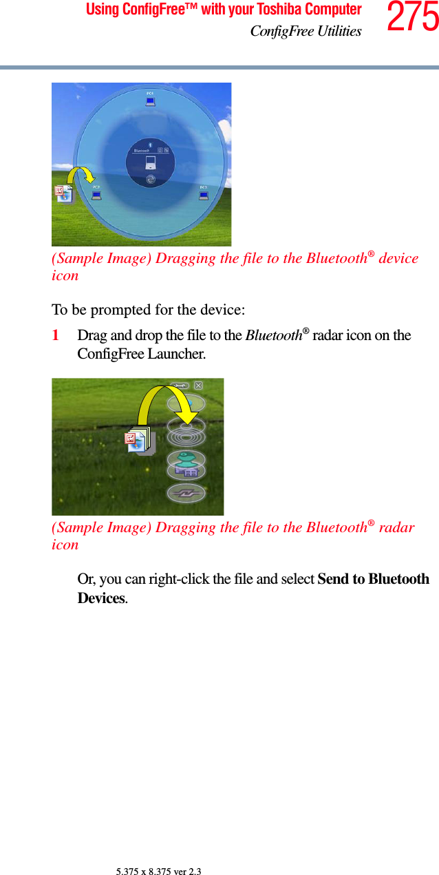 275Using ConfigFree™ with your Toshiba ComputerConfigFree Utilities5.375 x 8.375 ver 2.3(Sample Image) Dragging the file to the Bluetooth® device iconTo be prompted for the device:1Drag and drop the file to the Bluetooth® radar icon on the ConfigFree Launcher.(Sample Image) Dragging the file to the Bluetooth® radar iconOr, you can right-click the file and select Send to Bluetooth Devices.