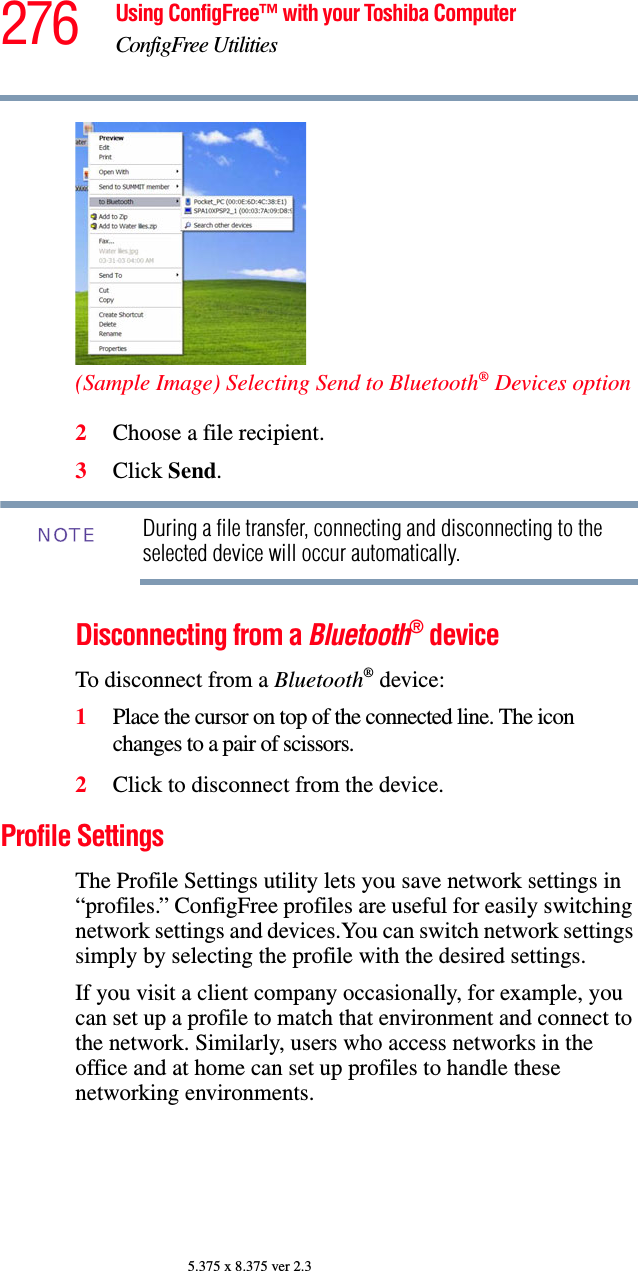 276 Using ConfigFree™ with your Toshiba ComputerConfigFree Utilities5.375 x 8.375 ver 2.3(Sample Image) Selecting Send to Bluetooth® Devices option2Choose a file recipient.3Click Send.During a file transfer, connecting and disconnecting to the selected device will occur automatically.Disconnecting from a Bluetooth® deviceTo disconnect from a Bluetooth® device:1Place the cursor on top of the connected line. The icon changes to a pair of scissors.2Click to disconnect from the device.Profile SettingsThe Profile Settings utility lets you save network settings in “profiles.” ConfigFree profiles are useful for easily switching network settings and devices.You can switch network settings simply by selecting the profile with the desired settings.If you visit a client company occasionally, for example, you can set up a profile to match that environment and connect to the network. Similarly, users who access networks in the office and at home can set up profiles to handle these networking environments.NOTE