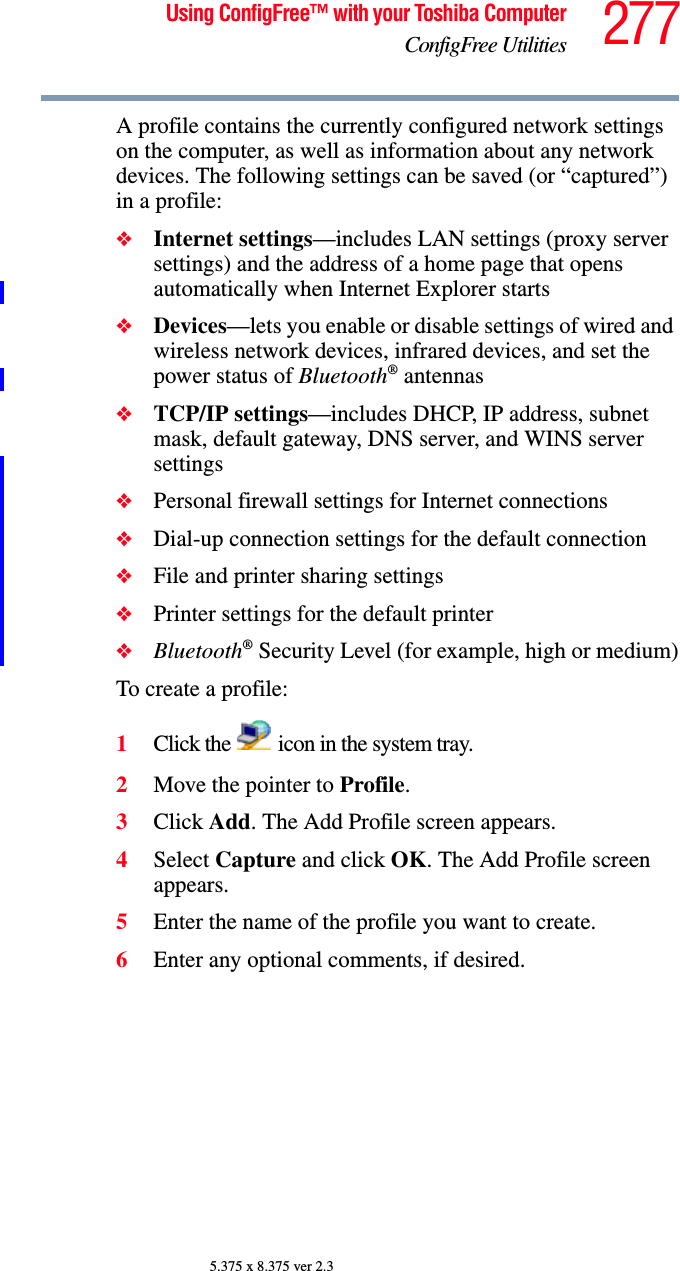 277Using ConfigFree™ with your Toshiba ComputerConfigFree Utilities5.375 x 8.375 ver 2.3A profile contains the currently configured network settings on the computer, as well as information about any network devices. The following settings can be saved (or “captured”) in a profile:❖Internet settings—includes LAN settings (proxy server settings) and the address of a home page that opens automatically when Internet Explorer starts❖Devices—lets you enable or disable settings of wired and wireless network devices, infrared devices, and set the power status of Bluetooth® antennas❖TCP/IP settings—includes DHCP, IP address, subnet mask, default gateway, DNS server, and WINS server settings❖Personal firewall settings for Internet connections❖Dial-up connection settings for the default connection❖File and printer sharing settings❖Printer settings for the default printer❖Bluetooth® Security Level (for example, high or medium)To create a profile:1Click the   icon in the system tray.2Move the pointer to Profile.3Click Add. The Add Profile screen appears.4Select Capture and click OK. The Add Profile screen appears.5Enter the name of the profile you want to create.6Enter any optional comments, if desired.