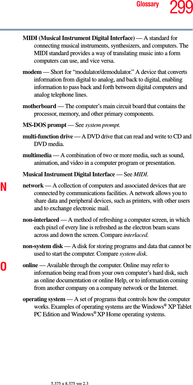 299Glossary5.375 x 8.375 ver 2.3MIDI (Musical Instrument Digital Interface) — A standard for connecting musical instruments, synthesizers, and computers. The MIDI standard provides a way of translating music into a form computers can use, and vice versa.modem — Short for “modulator/demodulator.” A device that converts information from digital to analog, and back to digital, enabling information to pass back and forth between digital computers and analog telephone lines.motherboard — The computer’s main circuit board that contains the processor, memory, and other primary components.MS-DOS prompt — See system prompt.multi-function drive — A DVD drive that can read and write to CD and DVD media.multimedia — A combination of two or more media, such as sound, animation, and video in a computer program or presentation.Musical Instrument Digital Interface — See MIDI.Nnetwork — A collection of computers and associated devices that are connected by communications facilities. A network allows you to share data and peripheral devices, such as printers, with other users and to exchange electronic mail.non-interlaced — A method of refreshing a computer screen, in which each pixel of every line is refreshed as the electron beam scans across and down the screen. Compare interlaced.non-system disk — A disk for storing programs and data that cannot be used to start the computer. Compare system disk.Oonline — Available through the computer. Online may refer to information being read from your own computer’s hard disk, such as online documentation or online Help, or to information coming from another company on a company network or the Internet.operating system — A set of programs that controls how the computer works. Examples of operating systems are the Windows®XP Tablet PC Edition and Windows® XP Home operating systems.